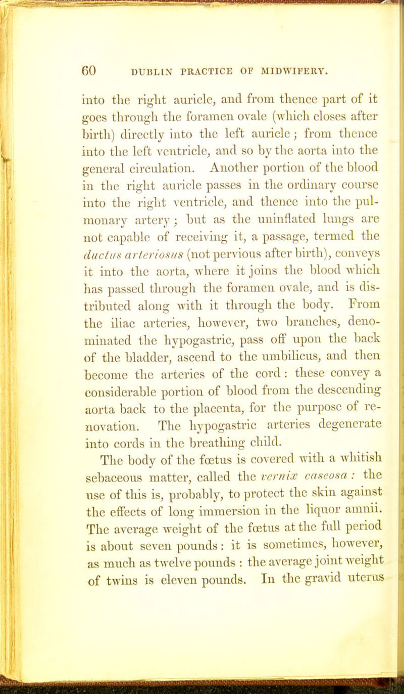 into the riglit auricle, and from thence part of it goes through the foramen ovale (which closes after birth) directly into the left auricle; from thence into the left ventricle^ and so by the aorta into the general circulation. Another portion of the blood in the right am'icle passes in the ordinary course into the right A cntricle, and thence into the pul- monary artery; but as the uninflated lungs are not capable of recei^dng it, a passage, termed the ductus arteriosus (notpervious afterbirth), conveys it into the aorta, where it joins the blood which lias passed through the foramen ovale, and is dis- tributed along mth it through the body. From the iliac arteries, however, two branches, deno- minated the hypogastric, pass off upon the back of the bladder, ascend to the umbilicus, and then become the arteries of the cord : these convey a considerable portion of blood from the descending aorta back to the placenta, for the purpose of re- novation. The hypogastric arteries degenerate into cords in the breathing child. The body of the foetus is covered with a whitish sebaceous matter, called the vernix caseosa: the use of this is, probably, to protect the skin against the effects of long immersion in the liquor amnii. The average weight of the foetus at the full period is about seven pounds: it is sometimes, however, as much as twelve pounds : the average joint weight of twins is eleven pounds. In the gravid uterus
