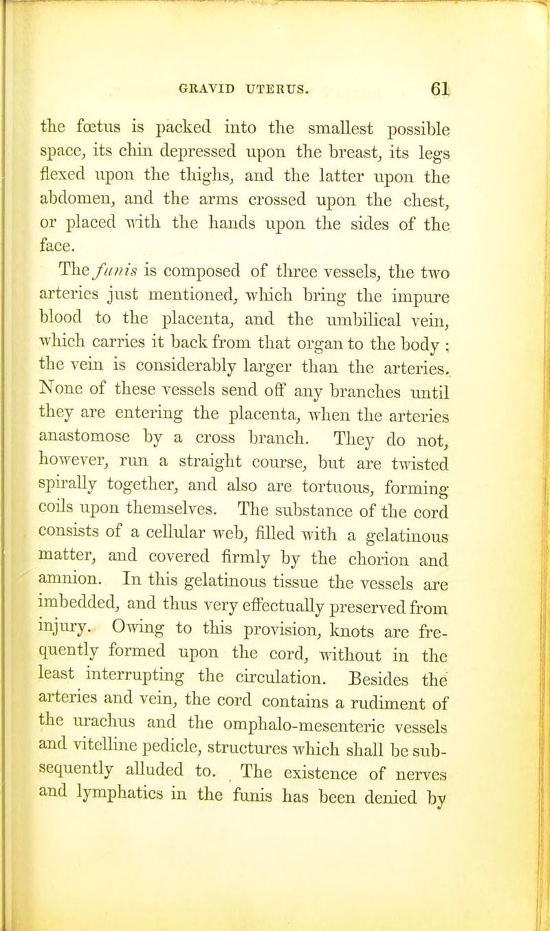 the foetus is packed into tlie smallest possible space, its chin depressed upon the breast_, its legs flexed upon the thighs, and the latter upon the abdomen, and the arms crossed upon the chest, or placed T^ith the hands upon the sides of the face. The /ii//is is composed of three vessels, the two arteries just mentioned, which bring the impure blood to the placenta, and the umbilical vein, which carries it back from that organ to the body ; the vein is considerably larger than the arteries. None of these vessels send off any branches until they are entering the placenta, when the arteries anastomose by a cross branch. They do not, however, run a straight course, but are twisted spirally together, and also are tortuous, forming coils upon themselves. The substance of the cord consists of a cellular web, filled with a gelatinous matter, and covered firmly by the chorion and amnion. In this gelatinous tissue the vessels are imbedded, and thus very effectually preserved from mjury. Owing to this provision, knots are fre- quently formed upon the cord, without in the least interrupting the circulation. Besides the arteries and vein, the cord contains a rudiment of the urachus and the omphalo-mesenteric vessels and vitelline pedicle, structures which shall be sub- sequently alluded to. The existence of nerves and lymphatics in the funis has been denied by