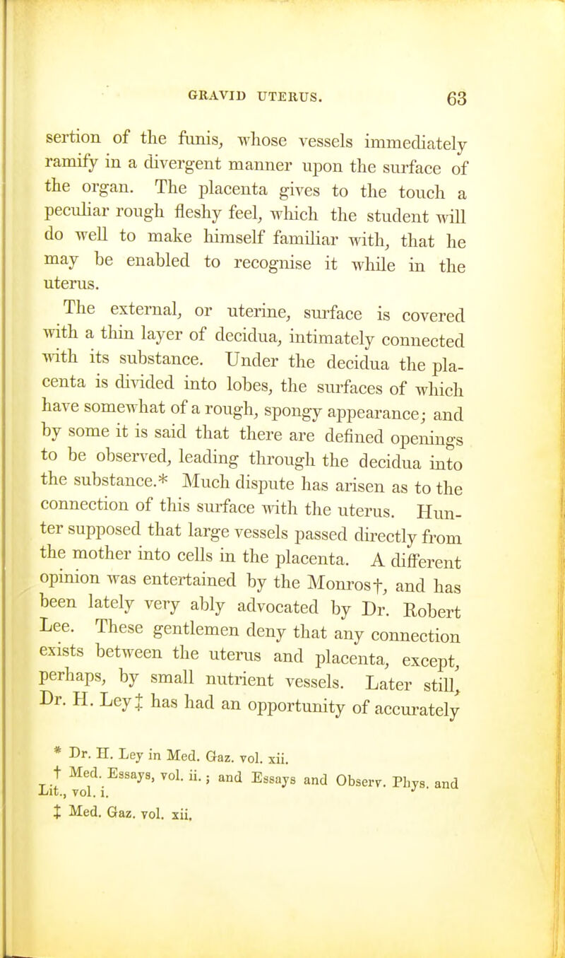 sertion of the funis, whose vessels immediately ramify in a divergent manner upon the smface of the organ. The placenta gives to the touch a pecuHar rough fleshy feel, wliich the student wiH do well to make himself familiar -Rdth, that he may be enabled to recognise it while in the uterus. The external, or uterine, suiface is covered with a thin layer of decidua, intimately connected with its substance. Under the decidua the pla- centa is diidded into lobes, the surfaces of which have somewhat of a rough, spongy appearance; and by some it is said that there are defined openings to be observed, leading through the decidua into the substance.* Much dispute has arisen as to the connection of this suiface with the uterus. Hun- ter supposed that large vessels passed dii-ectly from the mother into cells in the placenta. A different opinion was entertained by the Monrosf, and has been lately very ably advocated by Dr. Robert Lee. These gentlemen deny that any connection exists between the uterus and placenta, except, perhaps, by small nutrient vessels. Later stiU^ Dr. H. Ley + has had an opportunity of accm-ately * Dr. H. Ley in Med. Gaz. toI. xii. t Med. Essays, vol. ii.; and Essays and Obserr. Phys. and Lit., vol. 1. •' t Med. Gaz. vol. xii.