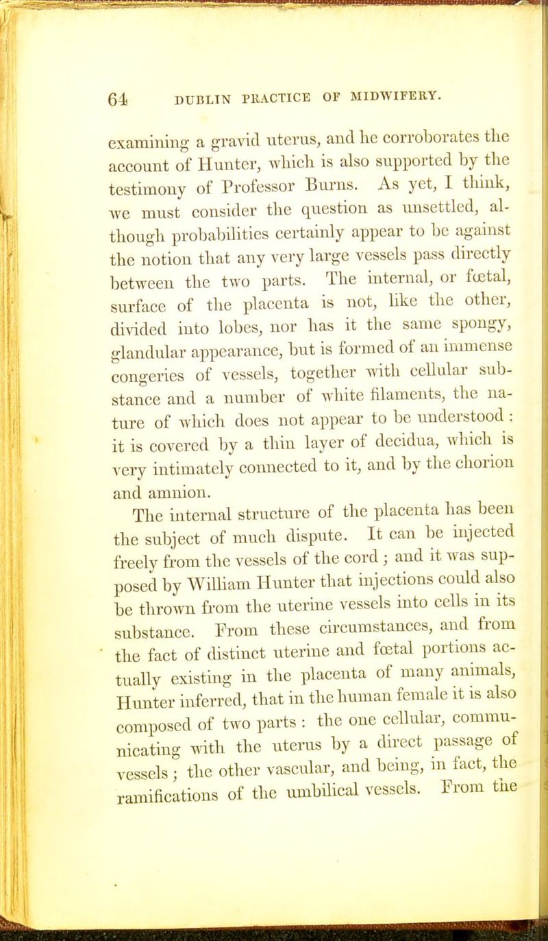 examining a gra\4d uterus, and lie corroborates the account of Hunter, Avliich is also supported by the testimony of Professor Bm-ns. As yet, I tliiuk, ■we must consider the question as unsettled, al- though probabilities certainly appear to be against the notion that any very large vessels pass directly between the two parts. The internal, or festal, surface of the placenta is not, like the other, divided into lobes, nor has it the same spongy, glandular appearance, but is formed of an immense congeries of vessels, together with cellular sub- stance and a number of white filaments, the na- ture of which does not appear to be understood : it is covered by a thin layer of decidua, which is very intimately comiected to it, and by the chorion and amnion. The internal structure of the placenta has been the subject of much dispute. It can be injected freely from the vessels of the cord ; and it was sup- posed by William Hunter that injections could also be thrown from the uterine vessels into cells in its substance. From these circumstances, and fi'om the fact of distinct uterine and foetal portions ac- tually existing in the placenta of many animals, Hunter inferred, that in the human female it is also composed of two parts : the one cellular, commu- nicating mth the litems by a direct passage of vessels ; the other vascular, and being, m fact, the ramifications of the umbilical vessels. From the