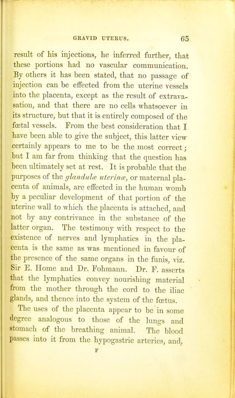 result of his injections, he iufen-ed further, that these portions had no vascular communication. By others it has been stated, that no passage of injection can be eifected from the uterine vessels into the placenta, except as the result of extrava- sation, and that there are no cells whatsoever in its stmcture, but that it is entirely composed of the foetal vessels. From the best consideration that I have been able to give the subject, this latter view certainly appears to me to be the most correct ; but I am far from thinking that the question has been ultimately set at rest. It is probable that the purposes of the glandulce uterina, or maternal pla- centa of animals, are eflPected in the human womb by a pecidiar development of that portion of the uterine wall to which the placenta is attached, and not by any contrivance in the substance of the latter organ. The testimony with respect to the existence of nerves and lymphatics ia the pla- centa is the same as was mentioned in favoui' of the presence of the same organs ia the funis, viz. Sir E. Home and Dr. Fohmami. Dr. P. asserts that the lymphatics convey nourishing material from the mother through the cord to the iliac glands, and thence into the system of the foetus. The uses of the placenta appear to be in some degree analogous to those of the lungs and stomach of the breathing animal. The blood passes into it from the hypogastric arteries, and,, !■