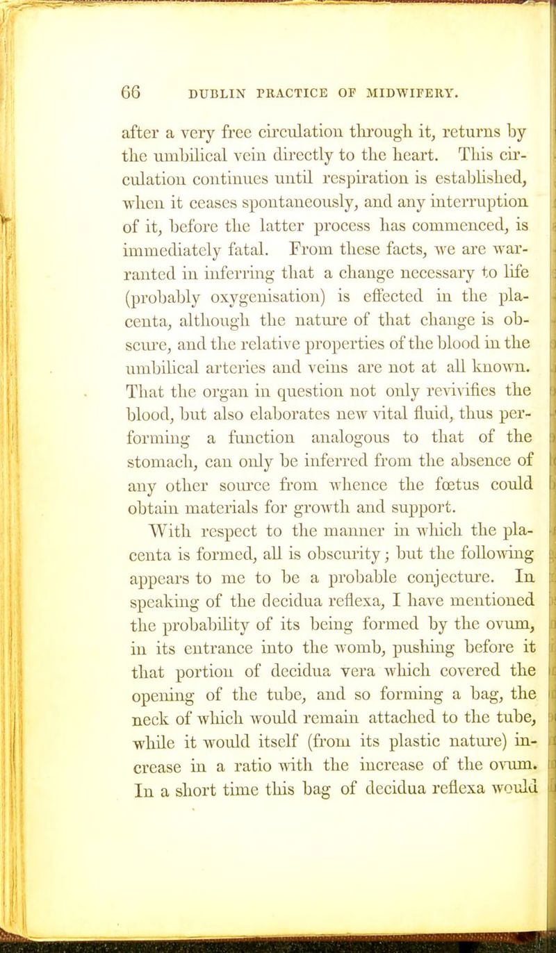 after a very free circiilation. tlirough it, returns by tlie umbilical vein directly to tlie beart. Tliis cir- culation continues until respiration is estabUsbed, wben it ceases spontaneously, and any interiniption of it, before tlie latter process bas commenced, is immediately fatal. From tliese facts, we are war- ranted in inferring tbat a cbange necessary to life (probably oxygenisation) is effected in tbe pla- centa, altbougb tbe natm'e of tbat cbange is ob- sciu-e, and tbe relative properties of tbe blood in tbe umbilical arteries and veins are not at all knomi. Tbat tbe organ in question not only re\ivifies tbe blood, but also elaborates new \'ital fluid, tbus per- forming a function analogous to tbat of tbe stomacb, can only be inferred from tbe absence of any otber som'ce fi'om wbence tbe foetus could obtain materials for growtb and support. Witb respect to tbe manner in wbicb tbe pla- centa is formed, aU is obscm-ity; but tbe following appears to me to be a probable conjecture. In speaking of tbe decidua reflexa, I bave mentioned tbe probal)ility of its being formed by tbe ovum, in its entrance into tbe womb, pushing before it tbat portion of decidua vera wbicb covered tbe opening of tbe tube, and so forming a bag, tbe neck of wbicb would remain attached to tbe tube, wbde it would itself (from its plastic natm*e) in- crease in a ratio witb tbe increase of tbe o^oim. In a short time this bag of decidua reflexa would