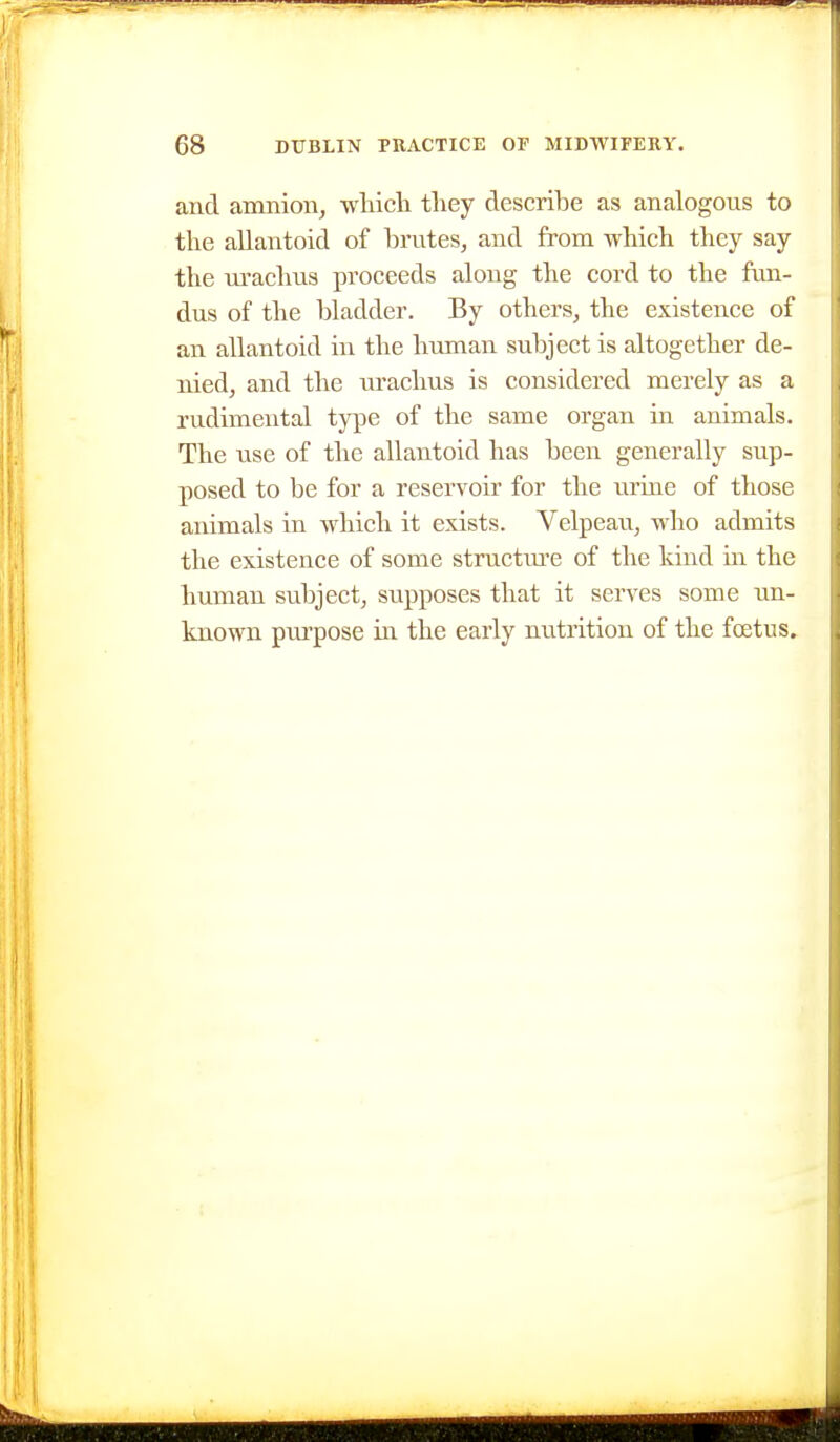 and amnion, which they describe as analogous to the allantoid of brutes, and from which they say the urachus proceeds along the cord to the fun- dus of the bladder. By others, the existence of an allantoid in the human subject is altogether de- nied, and the urachus is considered merely as a rudimental type of the same organ in animals. The use of the allantoid has been generally sup- posed to be for a reservoir for the urine of those animals in which it exists. Velpeau, who admits the existence of some structm-e of the kind in the human subject, supposes that it serves some un- known pui'pose in the early nutrition of the foetus.