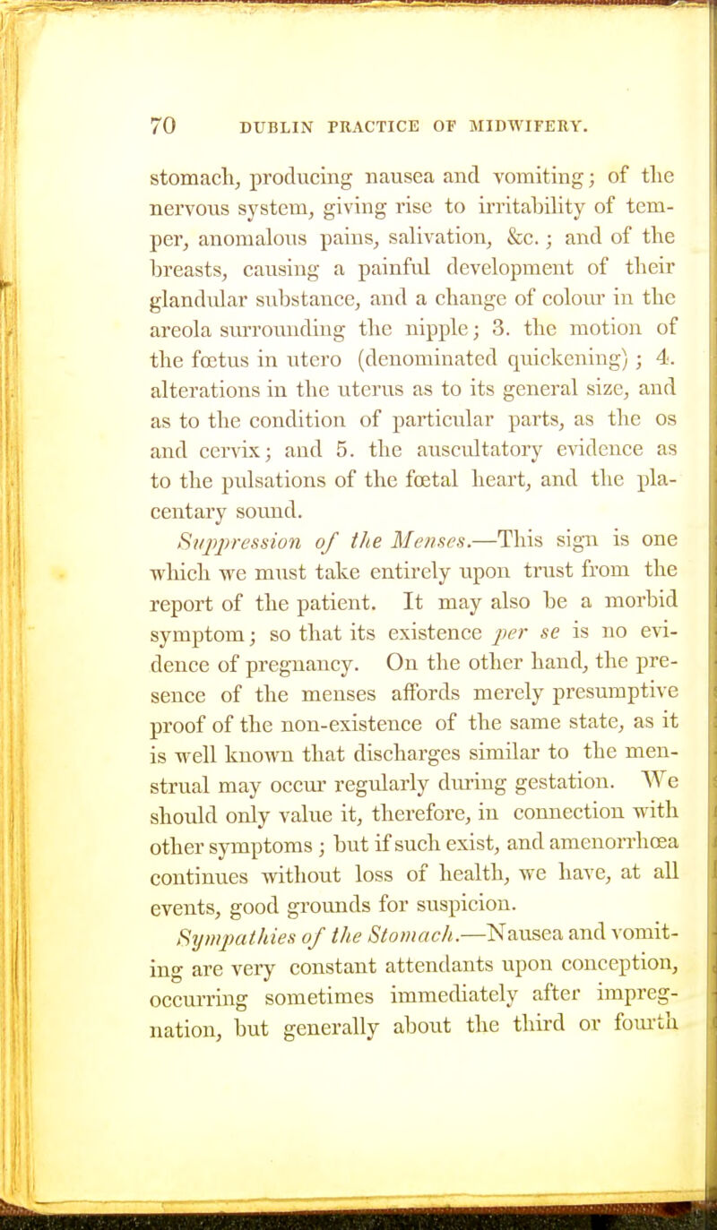 stomaclij producing nausea and vomiting; of tlie nervoiis system, giving rise to irritability of tem- per, anomalous pains, salivation, &c.; and of the breasts, causing a painful development of their glandular substance, and a change of coloui' in the areola svu'rouiiding the nipple; 3. the motion of the foetus in utero (denominated quickening); 4. alterations in the uterus as to its general size, and as to the condition of particular parts, as the os and cervix; and 5. the auscidtatory evidence as to the pulsations of the foetal heart, and the pla- centary sound. tSi/j7j)ression of the Menses.—This sign is one which we must take entirely upon trust from the report of the patient. It may also be a morbid symptom; so that its existence per se is no evi- dence of pregnancy. On the other hand, the pre- sence of the menses affords merely presumptive proof of the non-existence of the same state, as it is well known that discharges similar to the men- strual may oeem regularly diu-ing gestation. We should only value it, therefore, in connection with other symptoms ; but if such exist, and amenorrhcea continues without loss of health, we have, at all events, good grounds for suspicion. Sy/npathies of the Stomach.—Nausea and vomit- ing are very constant attendants upon conception, occurring sometimes immediately after impreg- nation, but generally about the third or fom-th