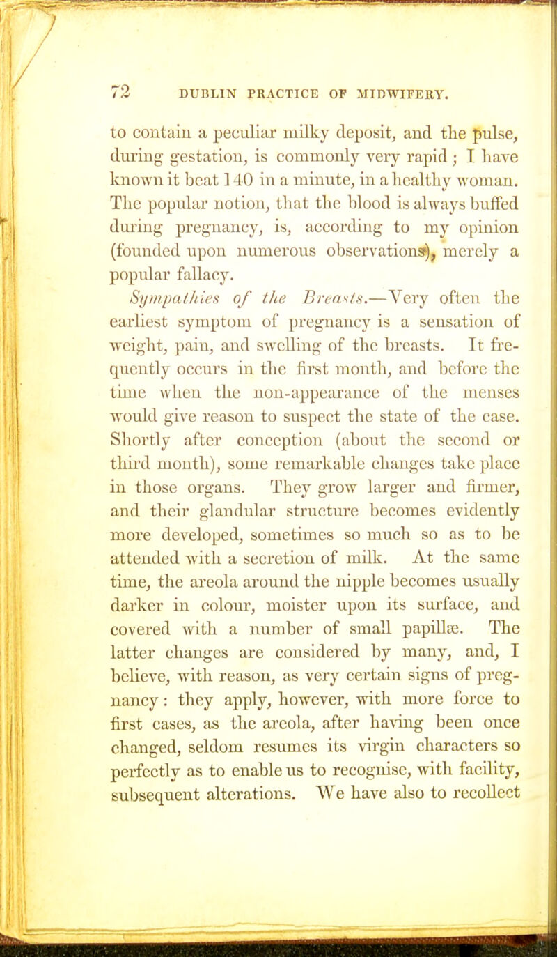 to contain a peculiar milky deposit^ and tlie pulse, during gestation, is commonly very rapid; I have known it beat 140 in a minute, in a healthy woman. The popular notion, that the blood is always buffed during pregnancy, is, according to my opinion (founded upon numerous observational, merely a popvdar fallacy. Sympathies of the Breasts.—Very often the earliest symptom of pregnancy is a sensation of weight, pain, and swelling of the breasts. It fre- quently occurs in the first month, and before the time when the non-appearance of the menses would give reason to suspect the state of the case. Shortly after conception (about the second or third month), some remarkable changes take place in those organs. They grow larger and firmer, and their glandular structure becomes evidently more developed, sometimes so much so as to be attended with a secretion of milk. At the same time, the areola around the nipple becomes usually darker in colour, moister upon its surface, and covered with a number of small papillae. The latter changes are considered by many, and, I believe, with reason, as very certain signs of preg- nancy : they apply, however, with more force to first cases, as the areola, after having been once changed, seldom resumes its virgin characters so perfectly as to enable us to recognise, with facility, subsequent alterations. We have also to recollect