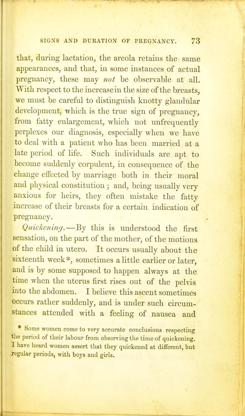 that, during lactation, the areola retains the same appearances, and that, ia some instances of actual pregnancy, these may not be observable at all. With respect to the increase in the size of the breasts, we must be careful to distinguish knotty glandular development, which is the true sign of pregnancy, from fatty enlargement, which not unfrequently perplexes our diagnosis, especially when we have to deal with a patient who has been married at a late period of life. Such individuals are apt to become suddenly corpulent, in consequence of the change effected by marriage both in their moral and physical constitution ; and, being usually very anxious for heirs, they often mistake the fatty increase of their breasts for a certain indication of pregnancy. Quickening.—By this is understood the first sensation, on the part of the mother, of the motions of the child in utero. It occurs usually about the sixteenth week*, sometimes a little earlier or later, and is by some supposed to happen always at the time when the uterus first rises out of the pelvis into the abdomen. I believe this ascent sometimes occurs rather suddenly, and is under such circum- stances attended with a feeling of nausea and * Some women come to very accurate conclusions respecting the period of their labour from observing the time of quickening. I have heard women assert that they quickened at different, but yegular periods, with boys and girls.