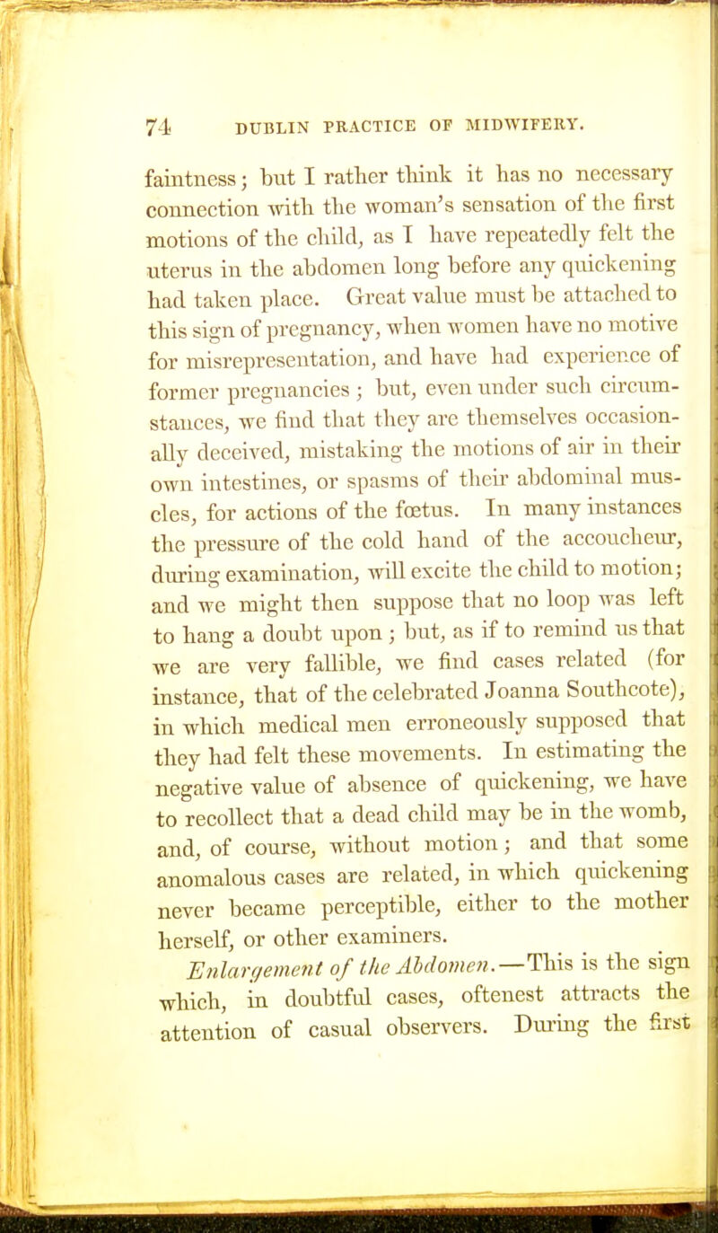 faintness; but I rather tliink it has no necessary connection -with the woman's sensation of the first motions of the child, as 1 have repeatedly felt the uterus in the abdomen long before any quickening had taken place. Great value must be attached to this sign of pregnancy, when women have no motive for misrepresentation, and have had experience of former pregnancies ; but, even under such circum- stances, we find that they are themselves occasion- ally deceived, mistaking the motions of air in their own intestines, or spasms of then- abdominal mus- cles, for actions of the foetus. In many instances the pressure of the cold hand of the accoucheur, during examination, will excite the child to motion; and we might then suppose that no loop was left to hang a doubt upon ; but, as if to remind us that we are very fallible, we find cases related (for instance, that of the celebrated Joanna Southcote), in which medical men erroneously supposed that they had felt these movements. In estimating the negative value of absence of quickening, we have to recollect that a dead child may be in the womb, and, of course, without motion; and that some anomalous cases are related, in which quickening never became perceptible, either to the mother herself, or other examiners. Etilargement of the Abdomen.—This is the sign which, in doubtful cases, oftenest attracts the attention of casual observers. Durmg the first