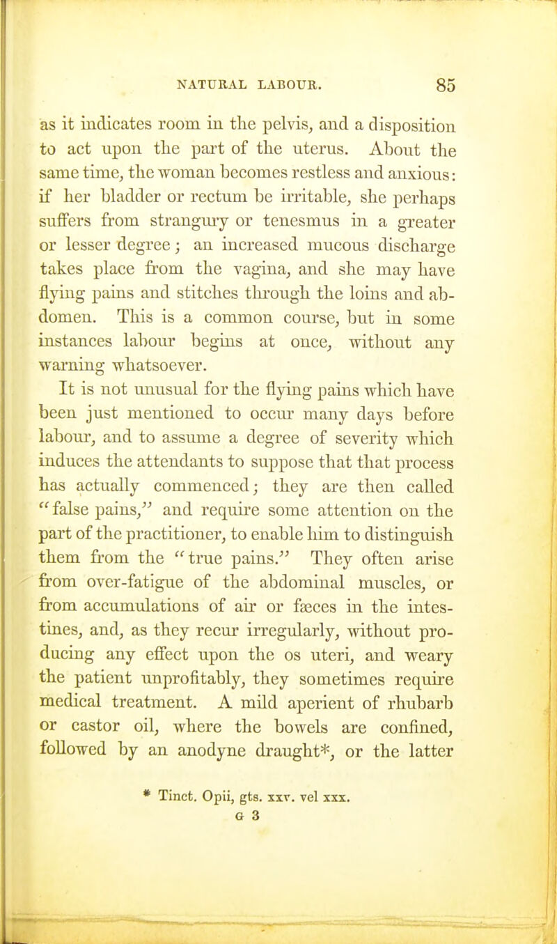 as it indicates room in the pelvis, and a disposition to act upon the part of the uterus. About the same time, the woman becomes restless and anxious: if her bladder or rectum be irritable, she perhaps suffers from strangmy or tenesmus in a greater or lesser degree; an increased mucous discharge takes place fr-om the vagina, and she may have flying pains and stitches tlirough the loius and ab- domen. This is a common course, but in some instances labour begins at once, without any warning whatsoever. It is not unusual for the flying paius which have been just mentioned to occur many days before labour, and to assume a degree of severity which induces the attendants to suppose that that process has actually commenced; they are then called  false j)ains, and requii'e some attention on the part of the practitioner, to enable him to distinguish them from the true pains. They often arise from over-fatigue of the abdominal muscles, or from accumtdations of air or faeces in the intes- tines, and, as they recur irregularly, without pro- ducing any effect upon the os uteri, and weary the patient tmprofitably, they sometimes require medical treatment. A mild aperient of rhubarb or castor oil, where the bowels are confined, followed by an anodyne draught*, or the latter * Tinct. Opii, gts. xxv. vel xxx. a 3