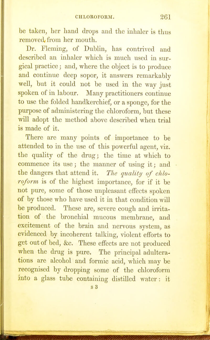 be taken, lier hand drops and the inhaler is thus removed, from her mouth. Dr. Fleming, of Dublin, has contrived and described an iahaler which is much used in sur- gical practice; and, where the object is to produce and continue deep sopor, it answers remarkably- well, but it could not be used in the way just spoken of in labour. Many practitioners continue to use the folded handkerchief, or a sponge, for the purpose of administering the chloroform, but these will adopt the method above described when trial is made of it. There are many points of importance to be attended to in the use of this powerful agent, viz. the quality of the drug; the time at which to commence its use; the manner of using it; and the dangers that attend it. The quality of chlo- roform is of the highest importance, for if it be not pure, some of those unpleasant effects spoken of by those who have used it in that condition will be produced. These are, severe cough and irrita- tion of the bronchial mucous membrane, and excitement of the brain and nervous system, as evidenced by incoherent tallcing, violent efforts to get out of bed, &c. These effects are not produced when the drug is pure. The principal adultera- tions are alcohol and formic acid, which may be recognised by dropping some of the cliloroform into a glass tube containing distilled water: it