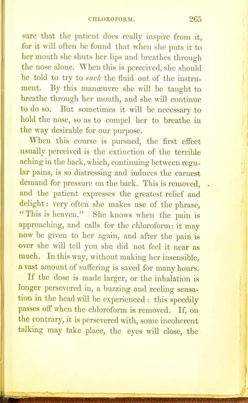 sure that the patient does really inspire fi^om it, for it Avill often be found that when she puts it to her mouth she shuts her lips and breathes through the nose alone. When this is perceived, she should be told to try to suck the fluid out of the instru- ment. By this manoeuvre she will be taught to breathe tkrough her mouth, and she will continue to do so. But sometimes it will be necessary to hold the nose, so as to compel her to breathe in the way desirable for our piu-pose. When tliis coiu'se is pursued, the first effect usually perceived is the extinction of the terrible aching in the back, which, continuing between regu- lar pains, is so distressing and induces the earnest demand for pressure on the back. This is removed, . and the patient expresses the greatest rehef and delight: very often she makes use of the phrase,  This is heaven. She knows when the pain is approaching, and calls for the chloroform: it may now be given to her again, and after the pain is over she will teU you she did not feel it near as much. In this way, Avithout making her insensible, a vast amount of suffering is saved for many hours. If the dose is made larger, or the inhalation is longer persevered in, a buzzing and reeHng sensa- tion in the head will be experienced : this speedily passes off when the chloroform is removed. If, on- the contrary, it is persevered with, some incoherent talking may take place, the eyes wiU close, the