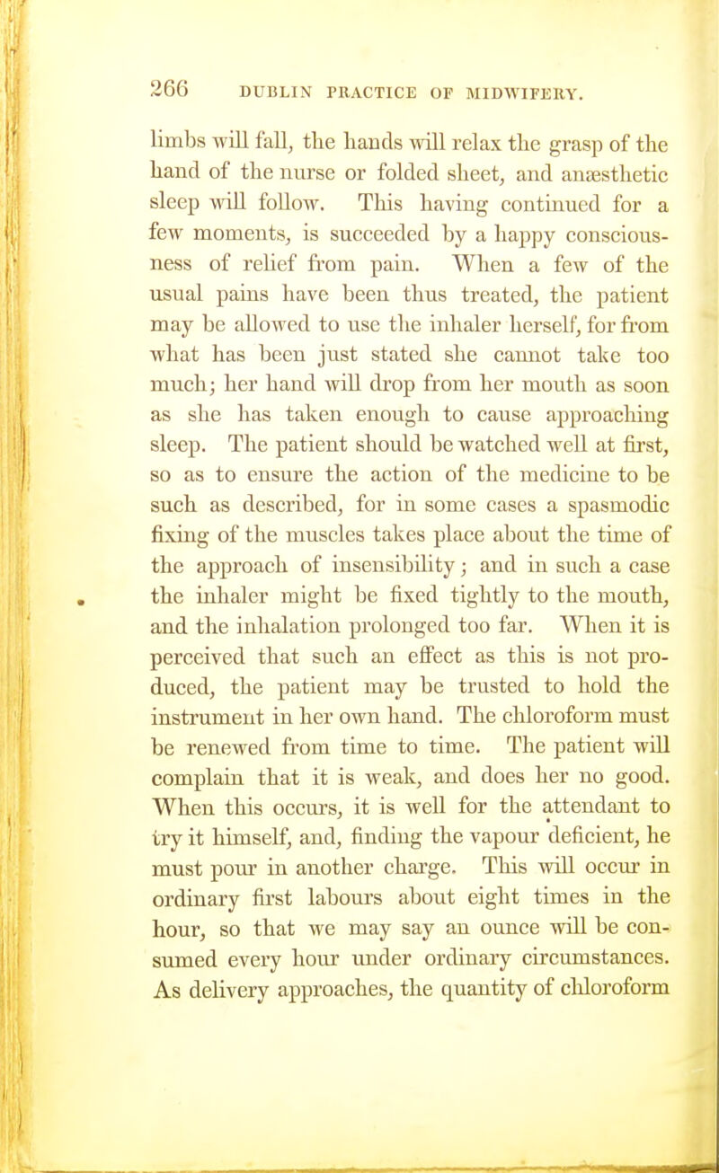 limbs will faU, the hands ^\'ill relax the grasp of the hand of the nurse or folded sheets and anaesthetic sleep \nU foUow. This having contmued for a few moments, is succeeded by a happy conscious- ness of rehef from pain. When a few of the usual pains have been thus treated, the patient may be allowed to use the inhaler herself, for from what has been just stated she camiot take too much; her hand wiU drop from her mouth as soon as she has taken enough to cause approaching sleep. The patient should be watched well at first, so as to ensure the action of the medicine to be such as described, for in some cases a spasmodic fixing of the muscles takes place about the time of the approach of insensibdity; and in such a case the inhaler might be fixed tightly to the mouth, and the inhalation prolonged too far. When it is perceived that such an eflPect as this is not pro- duced, the patient may be trusted to hold the instrument in her own hand. The chloroform must be renewed from time to time. The patient will complain that it is weak, and does her no good. When this occurs, it is well for the attendant to try it himself, and, finding the vapour deficient, he must pour in another charge. This will occm' in ordinary first labours about eight times in the hour, so that we may say an ounce will be con- sumed every hour imder ordinary circumstances. As delivery approaches, the quantity of chloroform