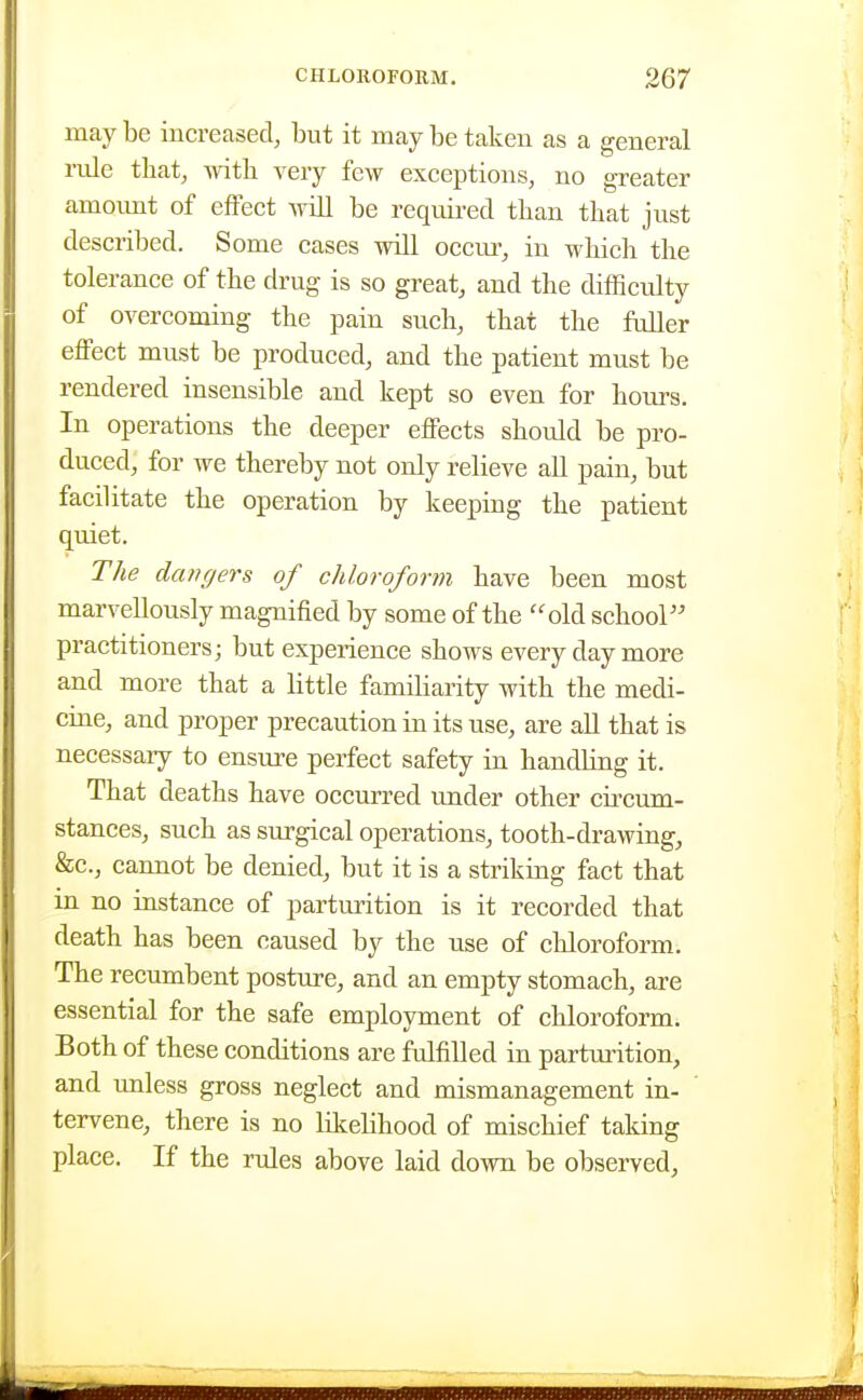 maybe increased, but it may be taken as a general rule that, with very few exceptions, no greater amoimt of effect will be required than that just described. Some cases will occur, in which the tolerance of the drug is so great, and the difficulty of overcoming the pain such, that the fuller effect must be produced, and the patient must be rendered insensible and kept so even for hours. In operations the deeper effects should be pro- duced, for we thereby not only relieve aU pain, but facilitate the operation by keeping the patient quiet. The dangers of chloroform have been most marvellously magnified by some of the old school practitioners; but experience shows every day more and more that a little familiarity with the medi- cine, and proper precaution in its use, are aU that is necessary to ensure perfect safety in handling it. That deaths have occurred under other circum- stances, such as surgical operations, tooth-drawing, &c., cannot be denied, but it is a striking fact that in no instance of parturition is it recorded that death has been caused by the use of chloroform. The recumbent posture, and an empty stomach, are essential for the safe employment of chloroform. Both of these conditions are fulfilled in parturition, and unless gross neglect and mismanagement in- tervene, there is no likelihood of mischief taking place. If the rules above laid down be observed,