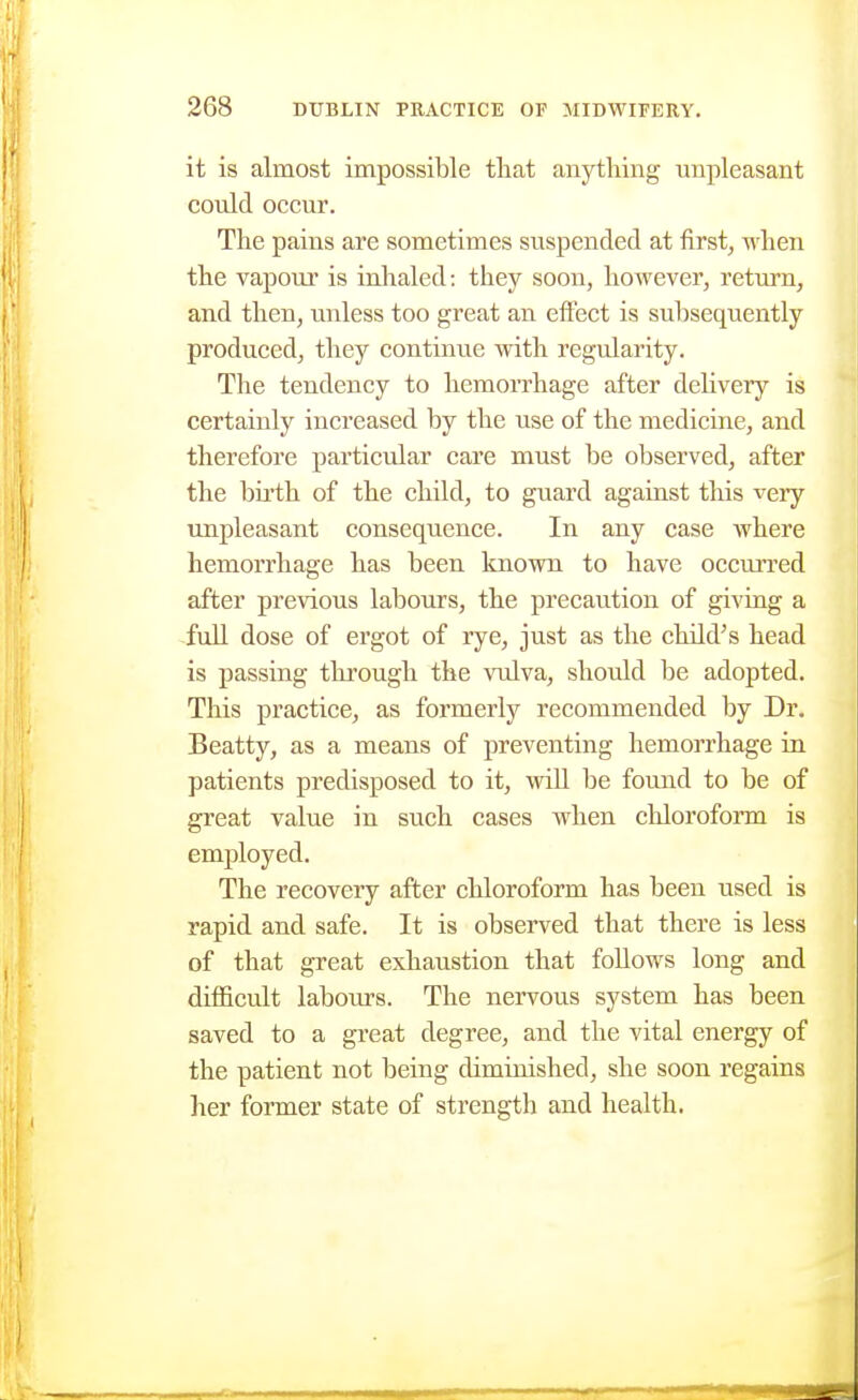 it is almost impossible tliat anything unpleasant could occur. The pains are sometimes suspended at first^ when the vapour is inhaled: they soon, however, return, and then, unless too great an effect is subsequently produced, they continue with regularity. The tendency to hemorrhage after deHvery is certainly increased by the use of the medicine, and therefore particular care must be observed, after the birth of the child, to guard against this very unpleasant consequence. In any case where hemorrhage has been known to have occiirred after previous labours, the precaution of giving a full dose of ergot of rye, just as the child^s head is passing through the vulva, should be adopted. This practice, as formerly recommended by Dr. Beatty, as a means of preventing hemorrhage in patients predisposed to it, wiU be foimd to be of great value in such cases when chloroform is employed. The recovery after chloroform has been used is rapid and safe. It is observed that there is less of that great exhaustion that follows long and difficult labours. The nervous system has been saved to a great degree, and the vital energy of the patient not being diminished, she soon regains her former state of strength and health.
