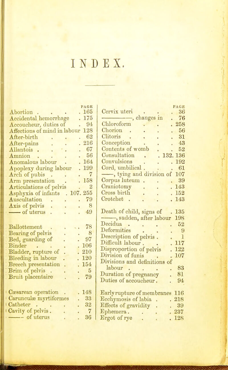 INDEX. PAGE Abortion .... 165 Accidental hemorrhage . 175 Accoucheur, duties of . 94 Affections of mind in labour 128 After-birth . . .62 After-pains . . . 216 AUantois . . ' . .67 Amnion . . . .56 Anomalous labour . . 164 Apoplexy during laboxu* . 199 Arch of pubis ... 7 Arm presentation . .158 Articulations of pelvis . 2 Asphyxia of infants . 107. 255 Auscultation . . .79 Axis of pelvis ... 8 of uterus . . .49 Ballottement . ... 78 Bearing of pelvis . . 8 Bed, guarding of . .97 Binder , . . .106 Bladder, rupture of . . 210 Bleeding in labour . . 120 Breech presentation . . 154 Brim of pelvis ... 5 Bruit placentaire . . 79 Csesarean operation . . 148 Carunculse myrtiformes . 33 Catheter . . . .32 Cavity of pelvis ... 7 of uterus . . 36 PAGE Cervix uteri 36 , changes in 76 Chloroform 258 Chorion . . . , 56 Clitoris . . . . 31 Conception 43 Contents of womb 52 Considtation . .132. 136 Convulsions 192 Cord, umbilical . 61 , tying and division of 107 Corpus luteum . 39 Craniotomy 143 Cross birth 152 Crotchet . . . . 143 Death of child, signs of 135 , sudden, after labour 198 Decidua . . . , 52 Deformities 9 Description of pelvis . 1 Difficult labour . 117 Disproportion of pelvis 122 Division of funis 107 Divisions and definitions of labour .... 83 Duration of pregnancy 81 Duties of accoucheur. 94 Early I'upture of membranes 116 Ecchymosis of labia . 218 Effects of gravidity . 39 Ephemera.... 237 Ergot of rye 128