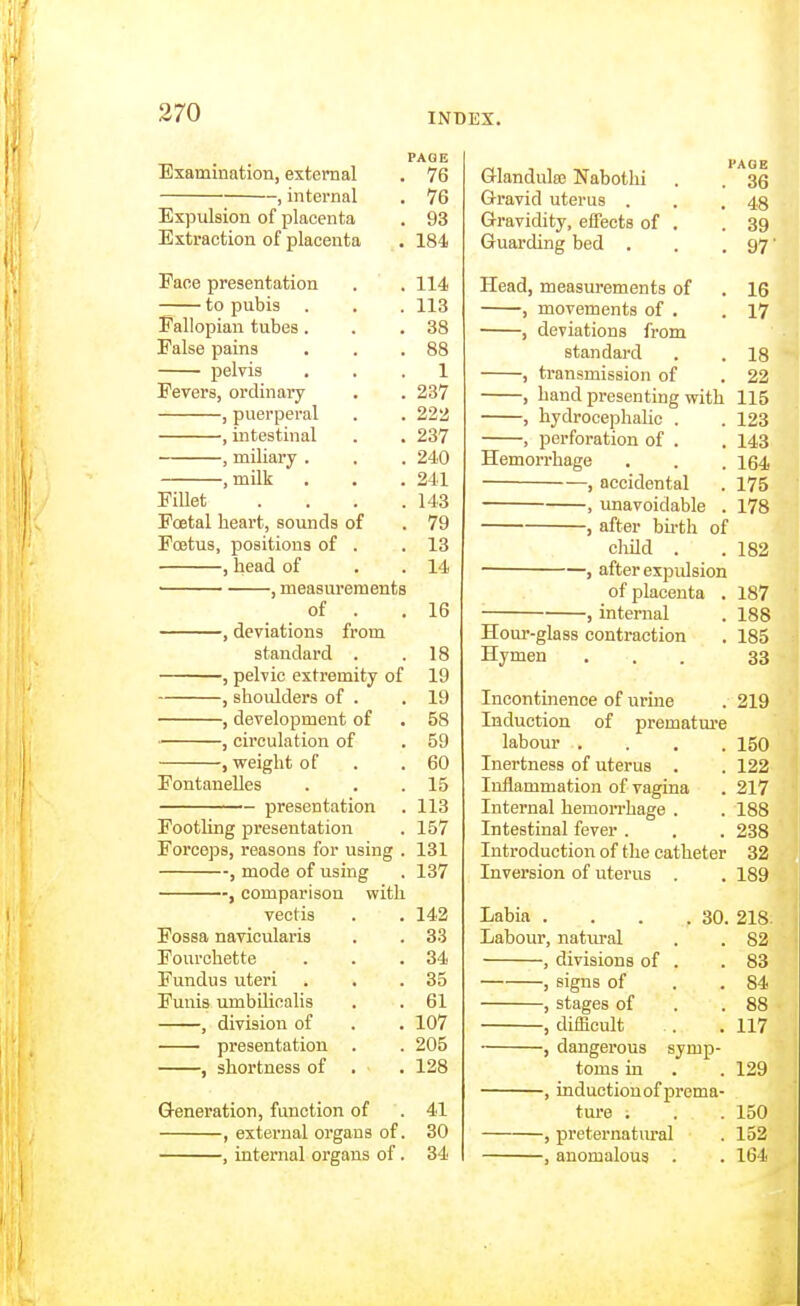 PAGE Examination, external . 76 , internal . 76 Expulsion of placenta . 93 Extraction of placenta . 184 Pace presentation . . 114 to pubis . . . 113 Fallopian tubes. . .38 False pains . . .88 pelvis ... 1 Fevers, ordinary . . 237 , puerperal . . 222 , intestinal . . 237 , miliary . . . 240 ,milk . . . 241 FiUet .... 143 Foetal heart, sounds of . 79 Foetus, positions of . .13 , head of . . 14 , measurements of . .16 •, deviations from standard . .18 ■, pelvic extremity of 19 , shoulders of . .19 , development of . 58 , circulation of . 59 , vfeight of . .60 FontaneUes . . .15 presentation . 113 Footling presentation . 157 Forceps, reasons for using . 131 , mode of using . 137 , comparison with vectis . . 142 Fossa navicularis . . 33 Fourchette . . .34 Fundus uteri . . .35 Funis umbHioalis . . 61 , division of . . 107 ■ presentation . . 205 , shortness of . . 128 Q-eneration, function of . 41 , extei'nal organs of. 30 •, internal organs of. 34 PAG E Glandula; Nabothi . . 36 Gravid uterus . . .48 Gravidity, effects of . .39 Guai'ding bed . . . 97' Head, measurements of . 16 , movements of . .17 , deviations from standard . .18 , transmission of . 22 , hand presenting with 115 , hydrocephalic . . 123 , perforation of . . 143 Hemon-hage , . . 164 , accidental . 175 , imavoidable . 178 , after bii-th of cliild . .182 , after expidsion of placenta . 187 , internal . 188 Hour-glass contraction . 185 Hymen ... 33 Incontinence of urine . 219 Induction of prematm'e labour .... 150 Inertness of uterus . . 122 Inflammation of vagina . 217 Internal hemorrhage . . 188 Intestinal fever . . . 238 Introduction of the catheter 32 Inversion of uterus . . 189 Labia . . . .30. 218 Labour, natural . . 82 , divisions of . .83 , signs of . .84 , stages of . .88 , difficult . . 117 , dangei-ous symp- toms in . . 129 , induction of prema- ture . . .150 , pretematm-al . 152 , anomalous . . 164