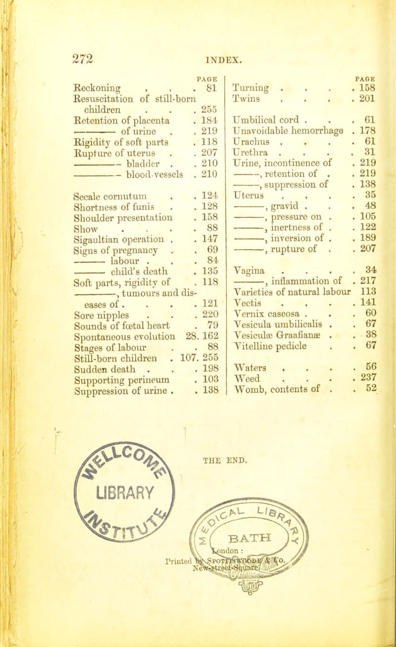 PAGE Beckoning , . .81 Resuscitation of still-born children . . . 255 Retention of placenta . 184 of urine . . 219 Rigidity of soft parts . 118 Rupture of uterus . . 207 bladder . . 210 blood-vessels . 210 Secale cornutum . . 124 Shortness of funis . .128 Shoulder presentation . 158 Show . . . .88 Sigaultian operation . . 147 Signs of pregnancy . . 69 labour . . .84 child's death . 135 Soft parts, rigidity of .118 , tumours and dis- eases of. . . . 121 Sore nipples . . . 220 Sounds of foetal heart . 79 Spontaneous evolution 28.162 Stages of laboiu' . . 88 StiU-born children . 107. 255 Sudden death . . . 198 Supporting perineum . 103 Suppression of urine . . 138 PAGE Turning , . . .158 Twins . . . .201 Umbilical cord . . .61 Unavoidable hemorrhage . 178 Urachus . . . .61 Urethra . . . .31 Urine, incontinence of . 219 , retention of . .219 , suppression of . 138 Uterus .... 35 , gravid . . .48 , pressiu'e on . . 105 , inertness of . . 122 , iaversion of . . 189 , ruptui-e of . . 207 Vagina . . . .34 , inflammation of . 217 Varieties of natural labour 113 Veotis .... 141 Vernix caseosa . . ,60 Vesicula umbilicalis . . 67 Vesicida3 Grraafiante . . 38 Vitelline pedicle . . 67 Waters . . . .56 Weed . . . .237 Womb, contents of . . 52