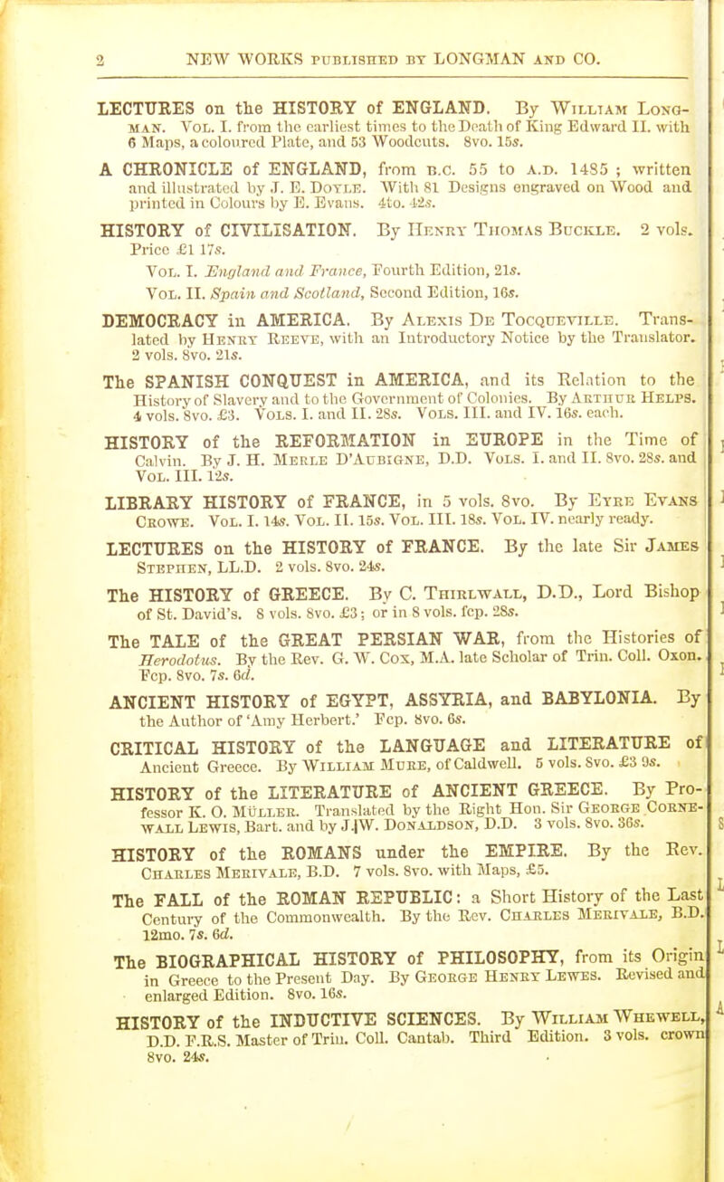 lECTUEES on the HISTORY of ENGLAND. By Willtam Long- man. Vol. I. from the earliest times to theDeatli of King Edward II. with 6 Maps, a coloured Plato, and 53 Woodcuts. 8vo. 15s. A CHRONICLE of ENGLAND, from B.C. 55 to a.d. 1485 ; written and illustrated by .1. E. Dotle. With 81 Designs engraved on Wood and printed in Colours by E. Evans. 4to. 12^. HISTORY of CIVILISATION. By Henry Thomas Buckle. 2 vols. Price £1 V!s. Vol. I. England and France, Fourth Edition, 21s. Vol. II. Spain and Scotland, Second Edition, 16s. DEMOCRACY in AMERICA. By Alexis De Tocquetille. Trans- lated by Henry Reeve, with an Introductory Notice by the Translator. 2 vols. 8vo. 21s. The SPANISH CONQTTEST in AMERICA, and its Belntion to the History of .Slavery and to the Government of Colonies. By Aetuuk Helps. 4 vols. 8vo. £3. Vols. I. and II. 28s. Vols. III. and IV. 16s. each. HISTORY of the REFORMATION in EUROPE in the Time of Calvin. By J. H. Merle D'Adbigne, D.D. Vols. I. and II. 8vo. 28s. and Vol. III. i2s. LIBRARY HISTORY of FRANCE, in 5 vols. 8vo. By Eyre Evans Ceowe. Vol. 1.14s. Vol. II. 15s. Vol. III. 18s. Vol. IV. nearly ready. LECTITRES on the HISTORY of FRANCE. By the late Sir James Stephen, LL.D. 2 vols. 8vo. 24s. The HISTORY of GREECE. By C. Thirlwall, D.D., Lord Bishop of St. D.avid's. 8 vols. 8vo. £3; or in 8 vols. fcp. 2Ss. The TALE of the GREAT PERSIAN WAR, from the Histories of Herodotus. Bv the Rev. G. W. Cox, M.A. late Scholar of Trin. Coll. Oxon. Ecp. 8vo. 7s. 6rf. ANCIENT HISTORY of EGYPT, ASSYRIA, and BABYLONIA. By the Author of 'Amy Herbert.' Ecp. 8vo. 6s. CRITICAL HISTORY of the LANGUAGE and LITERATURE of Ancient Greece. By William Muke, of CaldweU. 5 vols. Svo. £3 9s. HISTORY of the LITERATURE of ANCIENT GREECE. By Pro- fessor K. O. MiJLLEK. Translated by the Right Hon. Sir Geoege Coene- ■WALL Lewis, Bart, and by J.iW. DoNAiDSON, D.D. 3 vols. Svo. 36s. HISTORY of the ROMANS nnder the EMPIRE. By the Rev. Chaeles Mekivalb, B.D. 7 vols. 8vo. with Maps, £5. The FALL of the ROMAN REPUBLIC: a Short History of the Last Century of the Commonwealth. By the Rev. CnAHLES Meeivale, B.D. 12mo. 7s. Gd. The BIOGRAPHICAL HISTORY of PHILOSOPHY, from its Origin In Greece to the Present Day. By Geoege Heney Lewes. Revised and enlarged Edition. Svo. 16s. HISTORY of the INDUCTIVE SCIENCES. By William Whewell, D.D. E.R.S. Master of Trin. Coll. Cantab. Third Edition. 3 vols, crown Svo. 24s.