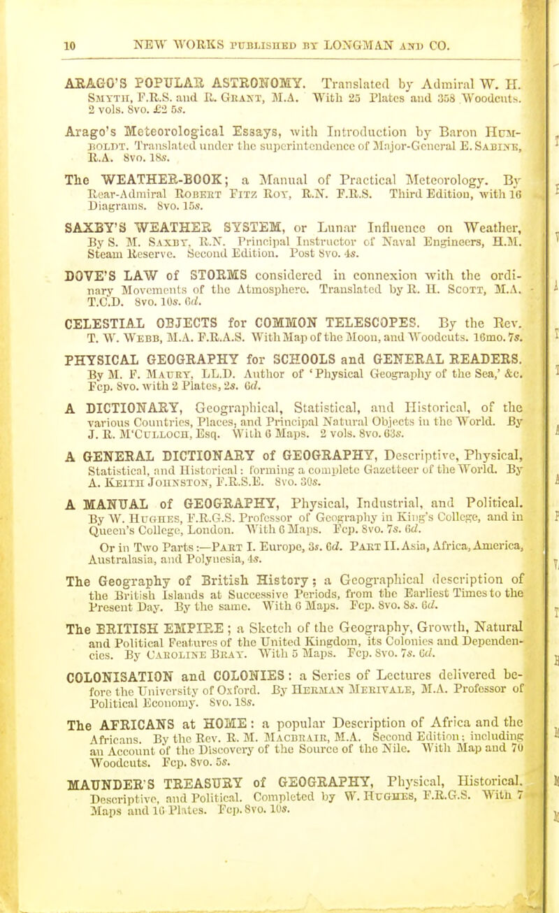ARAGO'S POPULAK ASTRONOMY. Translated by Admiral W. H. Smyth, F.R.S. and II. Geant, M.A. With 25 Plates and 358 Woodcuts. 2 vols. 8vo. £2 5s. Arago's Meteorological Essays, with Introduction by Enron Hum- boldt. Translated under the superintendence of JInjor-Gencral E. Sabixe. II.A. 8vo. 18s. Tlie WEATHER-BOOK; a Manual of Practical Meteorology. Bv Rear-Admiral Robeht Fitz Hoy, R.N. P.R.S. Third Edition, with It! Diagrams. Svo. 15s. SAXBY'S WEATHER SYSTEM, or Lunar Influence on Weather, By S. M. Saxby, R.N. Principal Instructor ol' N,-ival Engineers, H.M. Steam Reserve. Second Edition. Post Svo. 4s. DOVE'S LAW of STORMS considered in connexion with the ordi- nary Movements of the Atmosphere. Translated by R. H. Scoxi, M.A. T.C.D. Svo. 10s. Ctl. CELESTIAL OBJECTS for COMMON TELESCOPES. By the Rev. T. W. Webb, M.A. F.R.A.S. With Map of the Moon, and AVoodcuts. 16mo.7s. PHYSICAL GEOGRAPHY for SCHOOLS and GENERAL READERS. By M. P. Mauey, LL.D. Author of 'Physical Geography of the Sea,'&c. Pep. Svo. with 2 Plates, 2s. Gel. A DICTIONARY, Geographical, Statistical, and Historical, of the various Countries, Places, and Principal Naturid Objects in the World. By J. R. M'CuLLOCn, Esq. With 6 Maps. 2 vols. Svo. 63s. A GENERAL DICTIONARY of GEOGRAPHY, Descriptive, Physical, Statistical, and Historical: forming a eouiplete Gazetteer of the Woi'ld. By A. Keith Johnston, P.R.S.E. Svo. SOs. A MANUAL of GEOGRAPHY, Physical, Industrial, and Political. By W. Hughes, P.R.G.S. Professor of Geography in King's College, and in Queen's College, London. AVith 6 Maps. Pep. Svo. 7s. Gd. Or in Two Parts:—Paut I. Europe, 3s. Gd. Paet II. Asia, Africa, America, . Australasia, and Polynesia, Is. The Geography of British History; a Geographical description of the British Islands at Successive Periods, from the Eai-Iiest Times to the Present Day. By the same. With 0 Maps. Pep. Svo. 8s. Gd. The BRITISH EMPIRE ; a Sketch of the Geography, Growth, Natural and Political Features of the United Kingdom, its Colonics and Dcpendon- eies. By Caboline Beay. With 5 Maps. Pep. Svo. 7s. Gd. COLONISATION and COLONIES: a Series of Lectures delivered be- fore the University of Oxford. By Heeman Meeitaxe, M.A. Professor of Political Economy. Svo. ISs. The AFRICANS at HOME: a popular Description of Africa and the Africans. By the Rev. R. M. Macbbair, M.A. Second Edition: including an Accoiint of the Dlscovei-y of the Source of the NUe. AVith Map and 70 Woodcuts. Pep. Svo. 5s. MAUNDERS TREASURY of GEOGRAPHY, Physical, Historical. Descriptive and Pol itic.ll. Completed by W. HtJGHES, P.R.G.S. AVith 7 Maps and 10 Plates. Pep. Svo. 10s.