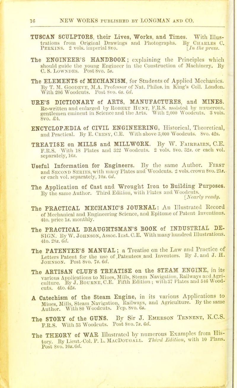 TUSCAN SCULPTORS, their Lives, Works, and Times. With Illus- trations from Origiiiii! Drawings and Photograplis. By Cuaeles C. Peiikins. 2 voLs. imijorial 8vo. tlie press. The ENGINEER'S HANDBOOK; explaining the Principles which should guide tlie young Engineer in the Construction of Maeliinery. By C. S. LowNUEs. PostSvo. 5s. The ELEMENTS of MECHANISM, for Students of Applied Mechanics. By T. M. GooDEVE, M.A. Professor of Nat. Philos. in King's Coll. London. W'itU 206 Woodcuts. Post 8vo. 6s. Gd. UKE'S DICTIONARY of ARTS, MANUFACTURES, and MINES. Re-written and enlarged by Robeet Hunt, P.R.S. assisted by numerous, gentlemen eminent in Science and the Arts. With 2,000 Woodcuts. 3 vols. 8vo. £ i. ENCYCLOP.EDIA of CIVIL ENGINEERING, Historical. Theoretical, and Practical. By E. Ceesy, C.E. With above 3,000 Woodcuts. 8vo. 42s. TREATISE on MILLS and MILLWORK. By W. Fairbairn, C.E. F.R.S. AV'itli as Plates and 322 Woodcuts. 2 vols. Svo. 82s. or each vol. seijai-atcly, Ws. Useful Information for Engineers. By the same Author. First and Secom) SERUCS.vvith many Plates and Woodcuts. 2 vols, crown Svo. 21s. or each vol. separately, ]0s. (id. The Application of Cast and Wrought Iron to Building Purposes. By the same Author. Third Edition, with Plates and Woodcuts. \_lSearhj ready. The PRACTICAL MECHANIC'S JOURNAL: An Illustnitcd Kecord of Mechanical and Engineering Science, and Epitome of Patent Inventions, dito. price Is. monthly. The PRACTICAL DRAUGHTSMAN'S BOOK of INDUSTRIAL DE- SIGN. By W. JOUNSON, Assoc. Inst. C.E. With many hundred Illustrations. 4to. 28s. G(/. The PATENTEE'S MANUAL; a Treatise on the Law and Practice of Letters Patent for the use of .Patentees and Inventors. By J. and J. H. Johnson. Post Svo. 7s. 6rf. The ARTISAN CLUB'S TREATISE on the STEAM ENGINE, in its yarious Applications to Mines, Mills, Steam Navigation, Railways and Agri- culture. By J. BOUENE, C.E. Fifth Edition ; with 37 Plates and 516 \V ood- euts. 4to. iis. A Catechism of the Steam Engine, in its various Applications to Mines, Mills, Steam Navigation, Railways, and Agriculture. By the same Author. With 80 Woodcuts. Pep. Svo. 6s. The STORY of the GUNS. By Sir J. Emerson Tennent, K.C.S. F.R.S. With 33 AVoodcuts. Post Svo. 7s. 6rf. The THEORY of WAR Illustrated by numerous Examples from His- tory. By Lieut.-Col. P. L. MacL)ouu.\lt.. Third MditioH, with 10 Plans. Post Svo. lOi-.Crf.