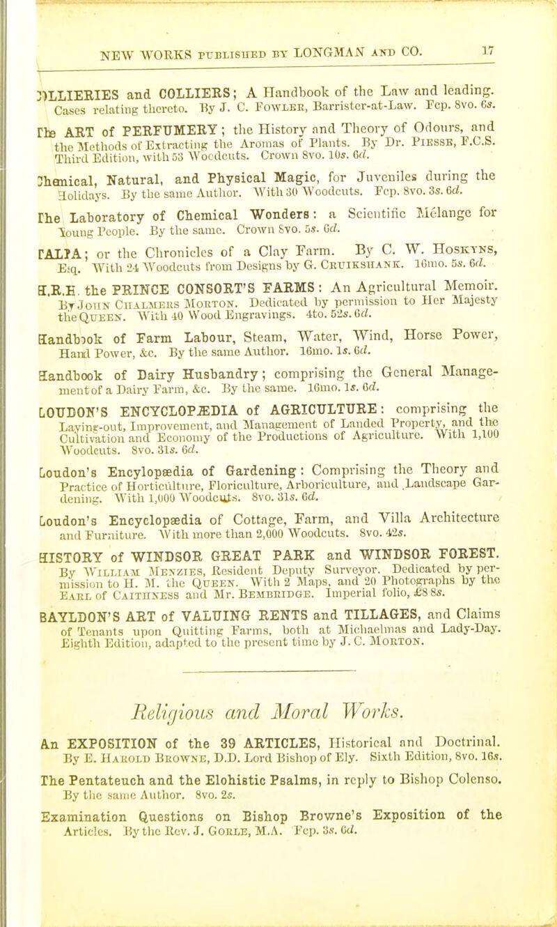 3)LLIEEIES and COLLIEKS; A Handbook of the Law and leading. Cases relating tlicreto. T{y J. C. FowiiiE, Barrister-at-Law. Fcp. 8vo. 6s. riB ART of PERFUMERY ; tlie History and Theory of Odours, and the Methods of Extracting the Aromas of Plants. By Dr. PiKSSE, P.C.S. Third Edition, with 53 Woodcuts. Crown 8vo. 10s. Gd. 3hanical, Natural, and Physical Magic, for Juveniles during the aolidays. By the same Author. AVith 30 Woodcuts. Ecp. 8vo. 3s. Gd. The lahoratory of Chemical Wonders: a Scientiiic Melange for Soung People. By the same. Crown 8vo. 3s. Gd. TALIA; or the Chronicles of a Clay Farm. By C. W. Hoskyns, Eiq. With 2-1 Woodcuts from Designs by G. Ceuikshank. IGrao. 5s. Gd. a.R.H. the PRINCE CONSORT'S FARMS : An Agricultural Memoir. li.TJoii> Ckalmeks JIorton. Dedicated by permission to Her Majesty the QUEEK. With 10 Wood Engravings. 4to. 5-2s. Gd. Sandhook of Farm Lahour, Steam, Water, Wind, Horse Power, Hantl Power, &c. By the same Author. 16mo. Is. Gd. Sandhook of Dairy Husbandry; comprising the General Manage- ment of a Dairy Parni, &c. By the same. 16mo. Is. Gd. LOUDOK'S ENCYCL0P.2EDIA of AGRICULTURE: comprising the Lavine'-out, Improvement, and Management of Landed Property, and the Cultivation and Economy of the Productions of Agriculture. With 1,100 AVoodcuts. 8vo. 31s. Gd. Loudon's Encylopeedia of Gardening: Comprising the Theory and Practice of Horticulture, Floriculture, Arboriculture, and .Landscape Gar- dening. With 1,000 AVoodciits. 8vo. 31s. Gd. Loudon's Encyclopedia of Cottage, Farm, and Villa Architecture and Furniture. With more than 2,000 Woodcuts. 8vo. iis. HISTORY of WINDSOR GREAT PARK and WINDSOR FOREST. Bv AViLLiAM Men-zies, Resident Deputy Surveyor. Dedicated by per- m'issiun to H. M. the Queen. With 2 Maps, and 20 Photographs by the Eakl of Caithness and Mr. Bembeidge. Imperial folio, £8 8s. BAYLDON'S ART of VALUING RENTS and TILLAGES, and Claims of Tenants upon Quitting Farms, both at Mi(!haehnas and Lady-Day. Eighth Edition, adapted to the present time by J. C. Morton. Religious and Moral Works. An EXPOSITION of the 39 ARTICLES, Historical and Doctrinal. By E. Harold Bkowne, D.D. Lord Bishop of Ely. Sixth Edition, 8vo. 16s. The Pentateuch and the Elohistic Psalms, in reply to Bishop Colenso. By tlie saiiii; Author. 8vo. 2s. Examination Questions on Bishop Browne's Exposition of the Articles. By the Rev. J. Gokle, M.A. Fcp. 3s. Gd.