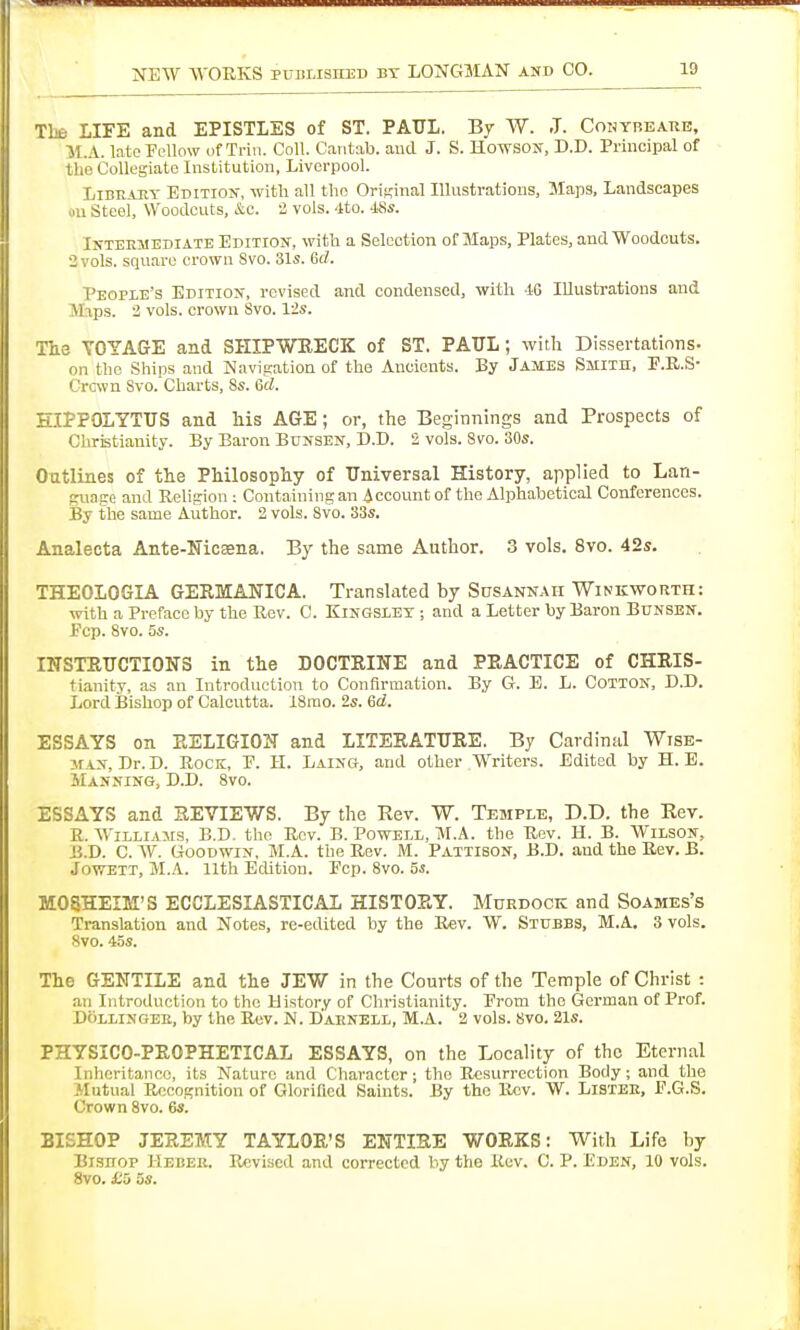 Tbe LIFE and EPISTLES of ST. PAUL. By W. J. CoNYHEAnE, ■M.A. latoFi'llow of Trin. Coll Cantab, and J. S. Howsou, D.D. Principal of the Collegiate Institution, Liverpool. LiBEAHY Editiok, witli all the Orif^inal Illustrations, Maps, Landscapes on Steel, Woodcuts, &c. i vols. 4to. 48«. Intermediate Edition, with a Selection of Maps, Plates, and Woodcuts. 2 vols, square crown Svo. 31s. 6f7. People's Edition, revised and condensed, with -16 lUustTatious and Jhps. i vols, crown Svo. lis. TilS VOYAGE and SHIPWEECK of ST. PAUL; with Dissertations, on the Ships and Navigation of the Ancients. By James Smith, P.R.S- Crcwn Svo. Charts, 8s. 6d. HIPPOLYTUS and his AGE; or, the Beginnings and Prospects of Christianity. By Baron Bunsen, D.D. 2 vols. Svo. 30s. Outlines of the Philosophy of Universal History, applied to Lan- guage and Religion : Containing an Account of the Alphabetical Conferences. By the same Author. 2 vols. Svo. 33s. Analecta Ante-Nicsena. By the same Author. 3 vols. Svo. 42s. THEOLOGIA GEEMANICA. Translated by SasANNAii Winkworth: with a Preface by the Rev. C. Kingslet ; and a Letter by Baron Bunsen. Fcp. Svo. 5s. INSTRUCTIONS in the DOCTRINE and PRACTICE of CHRIS- tianity, as an Introduction to Confirmation. By G. E. L. Cottok, D.D. Lord Bishop of Calcutta. ISrao. 2s. Gd. ESSAYS on RELIGION and LITERATURE. By Cardinal Wise- man, Dr. D. Rock, P. H. Laing, and other Writers. Edited by H. E. Manning, D.D. Svo. ESSAYS and REVIEWS. By the Rev. W. Temple, D.D. the Rev. R. WiLLiAirs, B.D. the Rev. B. Powell, M.A. the Rev. H. B. Wilson, B.D. C. W. Goodwin, M.A. the Rev. M. Pattibon, B.D. and the Rev. B. JowETT, M.A. nth Edition. Pep. Svo. 5s. MOSHEIM'S ECCLESIASTICAL HISTORY. Murdock and Soames's Translation and Notes, re-edited by the Rev. W. Stubbs, M.A. 3 vols. Svo. 45s. The GENTILE and the JEW in the Courts of the Temple of Christ : an Introduction to the History of Christianity. Prom the German of Prof. DoLLiNGEE, by the Rev. N. D'aenell, M.A. 2 vols. Svo. 21s. PHYSICO-PROPHETICAL ESSAYS, on the Locality of the Eternal Inheritance, its Nature and Character; the Resurrection Body; and the Mutual Recognition of Glorified Saints. By the Rev. W. Lister, F.G.S. Crown Svo. 6s. BISHOP JEREMY TAYLOR'S ENTIRE WORKS: With Life by Bishop Hebeb. Revised and corrected by the Rev. C. P. Eden, 10 vols. Svo. £5 OS.