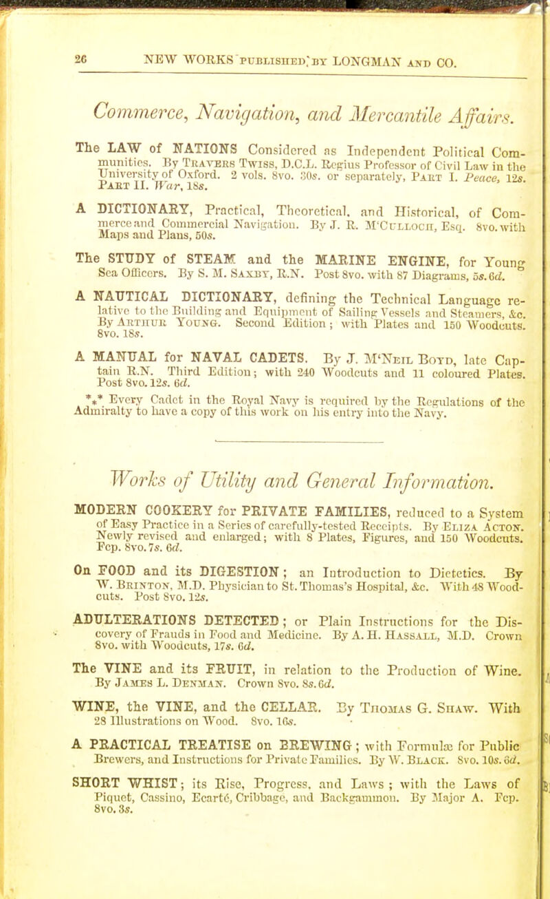 Commerce, Navigation, and Mercantile Affairs. The LAW of NATIONS Considered as Independent Political Com- munities. By Travbes Twiss, D.C.L. Rcfrius Professor of Civil Law in the University of Oxford. 3 vols. 8vo. SOs. or separately, Paut I. Peace, lis. Paet II. War, ISs. A DICTIONAKY, Practical, Tlicoreticiil, and Plistorical, of Com- merce .md Commercial NaviB'ation. By J. R. M'Cclloch, Esq. 8vo.witli Maps and Plans, 50s. The STUDY of STEAM and the MAPtlNE ENGINE, for Young ScaOtlicers. By S. M. Saxbt, R.N. Post Svo. with 87 Diagrams, 5s.6d. .L DICTIONAKY, defining the Technical Language re- lic Building and Equipment of Sailinp Vessels and Steamers, &c. A NAUTICAL lative to the ^ , __ . . ....^ , By Aethuii Young Second Edition ; with Tplate^s^Tuid'^lSO Woodcuts! 8vo. 18s. A MANUAL for NAVAL CADETS. By J. M'Neil Botd, late Cap- tain R.N. Third Edition; with 240 Woodcuts and 11 coloured Plates. Post 8vo. 12s. 6d. *«* Every Cadet in the Royal N.avy is required by the Rcgidations of the Admiralty to have a copy of this work on his entry into the Navy. Worhs of Utility and Genercd Information. MODEEN COOKEEY for PEIVATE FAMILIES, reduced to a System of Easy Practice in a Series of carefully-tested Receipts. By Eliza Actoit. Newly revised and enlarged; with 8 Plates, Figures, and 150 Woodcuts. Pep. 8vo. 7s. 6rf. On POOD and its DIGESTION; an Introduction to Dietetics. By W. Beinton, M.D. Physician to St. Thomas's Hospital, &c. With 48 Wood- cuts. Post Svo. 12s. ADULTEEATIONS DETECTED ; or Plain Instructions for the Dis- covery of Fr.iuds in Food and Medicine. By A. H. Hassall, M.D. Crown Svo. with Woodcuts, 17s. 6d. The VINE and its FSUIT, in relation to the Production of Wine. By Jamds L. Denman. Crown Svo. 8s. Gd. WINE, the VINE, and the CELLAE. By Thomas G. Shaw. With 28 Illustrations on Wood. Svo. IGs. A PEACTICAL TEEATISE on EEEWING ; with Formulx for Public Brewers, and Instructions for Private Families. By W. Black. Svo. 10s. 6ii. SHOET WHIST; its Rise, Progress, and Laws; with the Laws of Piquet, Cassino, Ecartt-, Cribbage, and Backgammon. By Major A. Fcp. Svo. 3s.