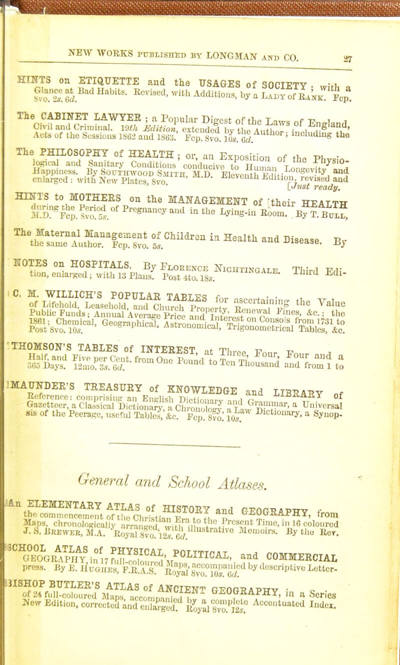 27 HINTS on ETIQUETTE and the USAGES of SOCIETY • with a ^vo.'2.! Tcl^'' ^^ ^'^'1'°-^' ^ LAi^Y of Rank! Pep The CABINET LAWYEK ; a Popular Digest of the La^ys of England Civil and Criminal. Wth Edition extended hv H,n A„fi/ ■ , , ^ ' Aets of the Sessions 1S62 and ise. Fcp Svo. ll. 6rf.^*''°'' mcludmg the The PHILOSOPHY of HEALTH ; or. an Exposition of the Physio- logical and Sanitary Conditions eondncivp tn w„,„ t -fnysiO- JUappiness. By Sou^I^^^ooD Smith M D EleveSrEdH^ ^ enlarged ; with Ne\7 Plates, Svo J-ieventn Edition revised and lJust ready. HINTS to MOTHEES on the MANAGEMENT of -their HEALTH The Maternal Management of Children in Health and Disease R^ the same Anthor. Fcp. Svo. 5s. .isease. NOTES on HOSPITALS. By Pi.orence Nightingale Third TTd; tion, enlarged; with 13 Plans. Post 4to. 18s. -^^'i^ Edi- C. M WILLICH'S POPULAR TABLES for asceitaininc. tl,. v t of Lifehold, Leasehold, and Church Pronortv S t'le Value Public Funds jAnnual AverageTfce and I^^^^^^^^ ^= 1861; Chemical, Geographical Ash-Lo^^in;/^^^^^^ from 1731 to Post Svo. 10s. ^'•'^PJiicai. Astionomical, Trigonometrical Tables, &c. 'THOMSON'S TABLES of INTETi-FciT ,f t-. ^ iMAUNDEE'S TREASUEY of KNOWLEDGE and LIBRARY of i^^t^a=['S,^?i^^StcSiS^J^ SIS of the Peerage, nsefid Tables. &o Fcp 10s ^ S^'iop- General and School Atlases. An ELEMENTARY ATLAS of HISTORY and GEOG^APWV f thecommencementoftlu. nirl.:t;o„ w * \, S (^JiUlfRAPHY, trom ■''^SRfp^H^^IJSS^^^ COMMERCIAL press. ByL.HnaJiA^fkR^V^t'^Sats^'air^^^^^^ JISHOP BUTLER'S ATLAS of ANCTPIStt rpnn? a t.ttv • of24full.coloured Maps accomnan^, ,7 ,  ^^^^GRAPHY, m a Series New Edition, correcteS and mZ^ed'';'' feal Bvo.'iat