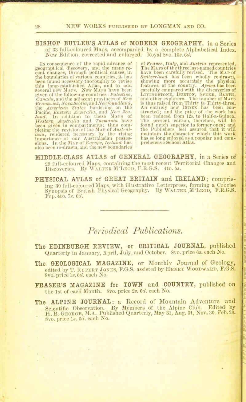 BISHOP BUTLEE'S ATLAS of MODERN GEOGRAPHY, in a Scries of 33 full-coloured Maps, acoompauled by a complete Al])hal)etical Index. New Edition, corrected and enlarged. Koyal 8vo. 10s. Grf. In consequence of the rapitl advance of geograpliiciil discovery, and the many re- cent changes, tlirouKli political causes in the boundaries of various countries, it lias lieeu found necessary tlu)rouj<lily to revise this Ions-established Atlas, and to add several new Maps. New Maps have been Riven of the following connlries; Palestive, Canada,tm(\ the adjacent provinces of A'ew Sru7isii:ick, NooaScotia, and Newfoundland, the American Statea bordering on tlie Pacific, EaUeni Auslralia, and New Zea- land. In addition to these M\i>s of Western Australia and Tasmania have been given in compartments: thus com- pleting the revision of tlie Mm> of Auslral- asia, rendered necessary by the rising importance of our Anstralasiiin posses- sions. In tlie Map of Europe, Iceland has also been re-drawn, and the new boundaries France, Italy, and Auelria represented. The Mats of the three last-named countries liave been carefully revised. The Map of Switzerland has iieen wholly re-drawn, Bbowing more accurately tiie physical features of the country. Africa hiis been carefully compared with the discoveries of Livingstone, Udkton, Spkke, Barth, and other explorers. The number of .Maps is thus raised from Thirty ttj Thirty-three. An entirely new Index has been con- structed; and the price of the work has been reduced from lis. to Malf-a-Gurnea. Tlie present edition, therefore, will be found much superior to former ones; and the Publishers feel assured that it will maintain the character which this work lias so long cnioyed as a popular and cora- prehensive School Atlas. MIDDLE-CLASS ATLAS of GENERAL GEOGRAPHY, in .a Series of 29 full-coloured Maps, containing the most recent Territorial Changes and Discoveries. By Walter M'Leod, F.R.G.S. 4to. 5s. PHYSICAL ATLAS of GREAT BRITAIN and IRELAND; compris- ing 30 fall-co'iourcd Maps, with illustrative Letterpress, forming a Concise Synopsis of British Physical Geography. By Walter M'Leod, P.ll.G.S. rl-p. -tto. 7s. erf. Perio dica I Piib lica Hons. The EDINBURGH REVIEW, or CRITICAL JOURNAL, published Qnarterly in January, April, July, and October. 8\ o. price 6s. each No. The GEOLOGICAL MAGAZINE, or Monthly Journal of Geology, edited by T. Rupert Joxes, F.G.S. assisted by Hexkv Woodward, F.G.S. 8vo. price Is. 6d. each No. ERASER'S MAGAZINE for TOWN and COUNTRY, published oa the 1st of eacli Month. Svo. price 2s. 6rf. cacli No. The ALPINE JOURNAL: a Record of Mountain Adventure and Scientific Observation. Bv Members of tlie Alpine Club. Edited by H. B. Georoe, M..\. Pubhshod Quarterly, May 31, Aug. 31, Nov. SO, Feb.28. Svo. iirice Is. (irf. each No.
