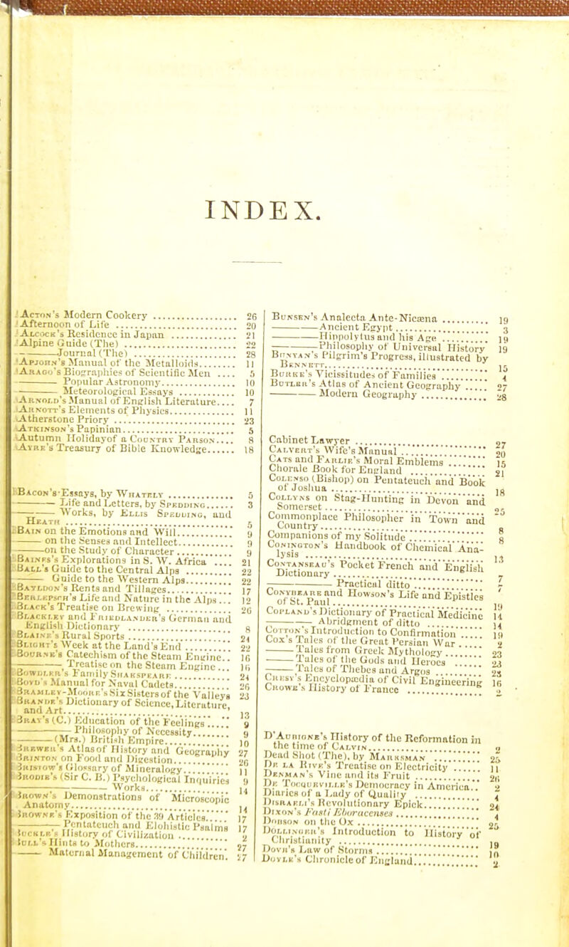 INDEX. -Acton's Modern Cookery Afternoon of Life Alcock's Residence in Japan Alpine Guide (The) .Journal criie) 'Apjorn's Manual of tlie Metalloids 'Abac's Bio?rai)liies of Scientific Men Popular Aatrunomj-. — lleteorological Essays A RNor.n's Manual of English Literature Auvott's Elements of Pliysies -Atherstone Priory Atkinso.n's Papinian Autumn Ilolidayof aCooNTBT PAnso.s.... Avbk's Treasury of Bible Kuowledse Bacon's Essnys, by WnATnLV Life and Letters, by Spkoding — Works, by Ellis Srf.Lui.Nc, and HeatfI . Bain on the Emotions and Wiii...' - on the .'iensea and Intellect -on the Study of Character . Bainps's Explorations in S. W. Africa .'. Uai.j.'« Guide to the Central Alps Guide to the Western Alps Bavmion's Rents and Tillages Bnij.KpsrH'a Life and Nature in the Alps'!.'.' .ir.ACK's Treatise on Brewing Blackt-ev and Friedlandeb's Germaii'anti linglish Dictionary Br.AiM-'s Rural Sports Smi.hts Week at the Land's Eiid rfuuH.NE'g Catechism of the Steam Eni;inc , Treatise on the Steam Engine.' 'jwur.Hn s laniilySifAKsPEAai; .. . vK s Manual for Naval Cadets........ AMi.Ev-Mf.oar.'sSii Sisters of the Vaiieys :.KAK»E s Dictionary of Science,Literature and Art ' Jrav's (C. ) Education of tlie Feeling's ' '' — Philosophy of Necessity...!!' -(Mrs.) Britnh Empire Irf.wer's AtlasoC History and Gcocraij'h'v (■•-i.vTo.N on F'ood and IJiaestion. iitisiow's (ilossary of Mineralotry Jrooie's (Sir C. B.) Psyehologic'al Work, ogical Inquiries iuowN's Demonstrations of Mi'c'r'dseopio Anatomy ' iaow.vE's Exposition of the .'i^'Ar'ticics ^ Pentateuch and Elohistie PsaiiTis !i i Ki.n^ History of Civilization .... lei.i. 1 Hints to Mothers Maternal Management of Chihiren! Buksen's .Vnalecta Ante-Niea!na 19 AneientEsypt !* 3 Ilippolylus and his Age !!!!!! jci Philosophy of Universal History 19 BoMAN s Pilgrim's Progress, illustrated by BeiNNETT jr Borke's Vicissitudes of Fa'milie.s'!!!!!t Botlor's Atlas of AncientGeography !!  07 Modem Geography !!_' Cahinet Lawyer 07 Cai.vcrt's Wife's Manual'!.'!!!!if. Cats and Farlie's Moral Emblems !!!ii Chorale Book for Eimhind . si Colejis.) (.Bishop) on PentateuciiandBoo'k ot Joshua ,0 CoELYNs on Stag-Huntiii'g'iiil)'evouind Somerset 5 Commonplace Philosoph'er''iii''Tiw;,''aii<i Country ^ . Companions of my Solitndi:'!o lysFs'''* Chemical' 'An'a- CoNTANsEAu's 'Pw'kerFre'n'ch''aiid'Engli'sll Dictionary ' _ Practical dittc)'!!!!'!- of St^^Paul'' ^■^•■•■'^ Life and Epi's'tles CopLAMj's Dictionary of p'raciic'al 'Me'di'c'i'n'e 11 -; Abridgment of ditto ... Ji !=;'TS,\I'™.'^V'''' 'o Confirmation'!!!!' 19 Co.x s Tales of the Great Persian War 2 • ,^!a|e6 from Greek Mythology . 03 -n '^^ °t ^'^^ 'i<l Heroes ...' « laics of Thebes and Argos 2, CuEsv s Encyelopajdia of Civil Eng'iue'e'r'i'n'g Ki CuowE s History ot France .', D'AuninNE's History of the Reformation in the time of Calvin a Dead Shot (The), by Marksma.'^'.!!!!!!!  2i De la Rive's Treatise on Electricity 11 Denman's Vine and its Fruit  21; De 'riKuoEviLEE's Democracy in America •» Diaries of a Lady of Quality 7 Disraeli's Hcvohitionary Epick....!!!!!!  94, Di.vnN*.s J''fiit(i Kliuraccnacs !. Dorson on the 0,x !^ lioLi.i.vciEii's Introduction to H'istoi'v'oi' '* (Jiristiiinity .„ Dovii's Law of Storms !! Dovi.e's Chroniclcof England.!!!