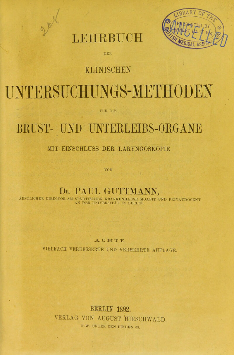 UNTERSUCHUNGS-METHODEN FÜR DIE BRUST- UND UNTERLEIB8-ORGANE MIT EINSCHLÜSS DER LARYNGOSKOPIE VON Dr PAUL GUTTMANN, ÄRZTLICHER DIRECTOR AM STÄDTISCHEN KRANKENHAUSE MOABIT UND PRIVATDOCENT AN DER UNIVERSITÄT IN BERLIN. -A. C II X E VIELFACH VERBESSERTE UND VERMEHRTE AUFLAGE. BERLIN 1892. VERLAG VON AUGUST 'HIRSCHWALD. N.W. UNTER DEN LINDEN fi8.