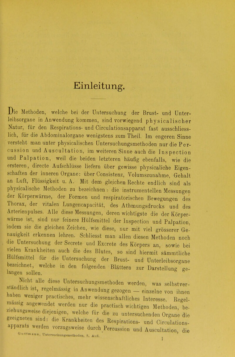 Einleitung. Die Methoden, welche bei der Untersuchung der Brust- und Unter- leibsorgane in Anwendung kommen, sind vorwiegend physicalischer Natur, für den Respirations- und Circulationsapparat fast ausschliess- lich, für die Abdominalorgane wenigstens zum Theil. Im engeren Sinne versteht man unter physicalischen Untersuchungsmethoden nurdiePer- cussion und Auscultation, im weiteren Sinne auch die Inspection und Palpation, weil die beiden letzteren häuflg ebenfalls, wie die ersteren, directe Aufschlüsse liefern über gewisse physicaliche Eigen- schaften der inneren Organe: über Oonsistenz, Volumszunahme, Gehalt an Luft, Flüssigkeit u. A. Mit dem gleichen Rechte endlich sind als physicalische Methoden zu bezeichnen: die instrumentellen Messungen der Körperwärme, der Formen und respiratorischen Bewegungen des Thorax, der vitalen Lungencapacität, des Athmungsdrucks und des Arterienpulses. Alle diese Messungen, deren wichtigste die der Körper- wärme ist, sind nur feinere Hülfsmittel der Inspection und Palpation, indem sie die gleichen Zeichen, wie diese, nur mit viel grösserer Ge- nauigkeit erkennen lehren. Schliesst man allen diesen Methoden noch die Untersuchung der Secrete und Excrete des Körpers an, sowie bei vielen Krankheiten auch die des Blutes, so sind hiermit sämmtliche Hülfsmittel für die Untersuchung der Brust- und Unterleibsorgane bezeichnet, welche in den folgenden Blättern zur Darstellung ge- langen sollen. Nicht alle diese Untersuchungsraethoden werden, was selbstver- ständlich ist, regelmässig in Anwendung gezogen - einzelne von ihnen naben weniger practisches, mehr wissenschaftliches Interesse Regel- mass.g angewendet werden nur die practisch wichtigen Methoden, be- ziehungsweise diejenigen, welche für die zu untersuchenden Organe die geeigneten sind: die Krankheiten des Respirations- und Oirculations- apparats werden vorzugsweise durch Percussion und Auscultation, die