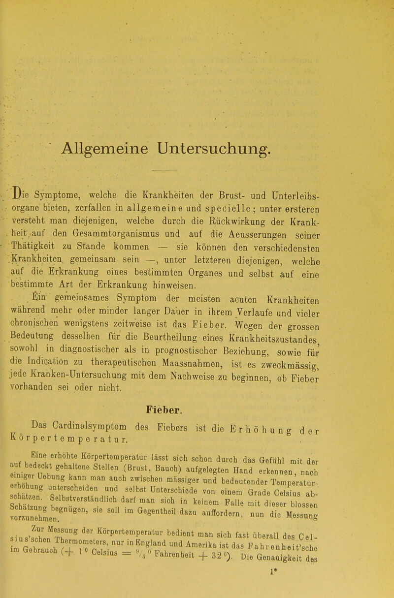 Allgemeine Untersuchung. Die Symptome, welche die Krankheiten der Brust- und Unterleibs- organe bieten, zerfallen in allgemeine und specielle ; unter ersteren versteht man diejenigen, welche durch die Rückwirkung der Krank- heit auf den Gesammtorganismus und auf die Aeusserungen seiner Thätigkeit zu Stande kommen — sie können den verschiedensten Krankheiten, gemeinsam sein —, unter letzteren diejenigen, welche auf die Erkrankung eines bestimmten Organes und selbst auf eine bestimmte Art der Erkrankung hinweisen. Ein gemeinsames Symptom der meisten acuten Krankheiten während mehr oder minder langer Dauer in ihrem Verlaufe und vieler chronischen wenigstens zeitweise ist das Fieber. Wegen der grossen Bedeutung desselben für die Beurtheilung eines Krankheitszustandes sowohl in diagnostischer als in prognostischer Beziehung, sowie für die Indication zu therapeutischen Maassnahmen, ist es zweckmässig, jede Kranken-Untersuchung mit dem Nachweise zu beginnen, ob Fieber vorhanden sei oder nicht. Fieber. Das Cardinalsyraptom des Fiebers ist die E r h ö h u n g der Körpertemperatur. Eine erhöhte Körpertemperatur lässt sich schon durch das Gefühl mit der ni«r ?Sf g6hfSt6Hen .(BrUSt' BaUCb) aUfg6l6gten Hand erkennen> -ch hi n, T r,maD Th ZWiSCh6n mäSSig6r Und bedeutender Temperatur- s te/ trfh6,'e^r,d/6ibStUDt6rSChiede V°n 6iDem Grade Celsius ab- schätzen. Selbstverständlich darf man sich in keinem Falle mit dieser blossen SiusvLnMT?ng dM, KörPerteffiPeratur bedient man sich fast überall des Gel-