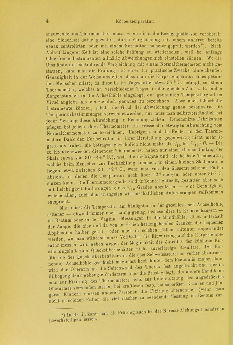 anzuwendenden Thermometers muss, wenn nicht die Bezugsquelle von vornherein eine Sicherheit dafür gewährt, durch Vergleichung mit einem anderen bereits genau controlirten oder mit einem Normalthermometer geprüft werden*). Nach Ablauf längerer Zeit ist eine solche Prüfung zu wiederholen, weil bei anfangs fehlerfreien Instrumenten allmäüg Abweichungen sich einstellen können. Wo die Umstände die controlirende Vergleichung mit einem Normalthermometer nicht ge- statten, kann man die Prüfung mit einer für practische Zwecke hinreichenden Genauigkeit in der Weise anstellen, dass man die Körpertemperatur eines gesun- den Menschen misst; da dieselbe im Tagesmittel etwa 37 0 C. beträgt, so ist ein Thermometer, welches an verschiedenen Tagen in der gleichen Zeit, z. B. in den Morgenstunden in die Achselhöhle eingelegt, den genannten Temperaturgrad im Mittel angiebt, als ein ziemlich genaues zu bezeichnen. Aber auch fehlerhafte Instrumente können, sobald der Grad der Abweichung genau bekannt ist, für Temperaturbestimmungen verwendet werden, nur muss man selbstverständlich bei jeder Messung diese Abweichung in Rechnung ziehen. Renommirte Fabrikanten pflegen bei jedem ihrer Thermometer die Grösse der etwaigen Abweichung vom Normalthermometer zu bezeichnen. Uebrigens sind die Fehler in den Thermo- metern Dank den Fortschritten in ihrer Herstellung gegenwärtig nicht mehr so gross als früher, sie betragen gewöhnlich nicht mehr als yi0 bis 2/i0° c- — Die zu Krankenzwecken dienenden Thermometer haben nur einen kleinen Umfang der Skala (etwa von 30—44° C.), weil die niedrigste und die höchste Temperatur, welche beim Menschen zur Beobachtung kommen, in einein kleinen Skalenraume liegen etwa zwischen 30-42 0 C., wenn man von den äusserst seltenen Fallen absieht, in denen die Temperatur noch über 42° steigen, oder unter 30 C. sinken kann. Die Thermometergrade sind in Zehntel getheilt, gestatten aber noch mit Leichtigkeit Halbirungen eines %0 Grades abzulesen - eine Genauigkeit, welche allen, auch den strengsten wissenschaftlichen Anforderungen vollkommen eDtSPrMahn misst die Temperatur am häufigsten in der geschlossenen Achselhöhle, seltener - obwohl immer noch häufig genug, insbesondere in Krankenhäusern - m Rectum oder in der Vagina. Messungen in der Mundhöhle, dicht unterhalb dl Zu g d e hier und da von imFreien herumgehenden Kranken der bequemen AonUcatton halber geübt, oder auch in solchen Fällen mitunter angewendet t en wo m n während eines Vollbades die Einwirkung auf die Körpertempe- ratur messen will, geben wegen der Möglichkeit des; Zutrittes der uhler n E - athmunKsluft zum Quecksilberbehälter nicht zuverlass.ge Resultate. Die Bin iMirjogengeienii gouoi & n,,tnrc!tiit7uno- des angedruckten man s»r Fixirung« SSJÄ Uta ».* Ja- Oberarmes ,.rw.„d.n lasser,, b.. kraft « «*P-j> 1 („„0 am ^rli0 kann ,»aa die Prüfung aueb bei der N.rn.af-Aicbungs-Con.n.i.si»,, bewerkstelligen lassen.