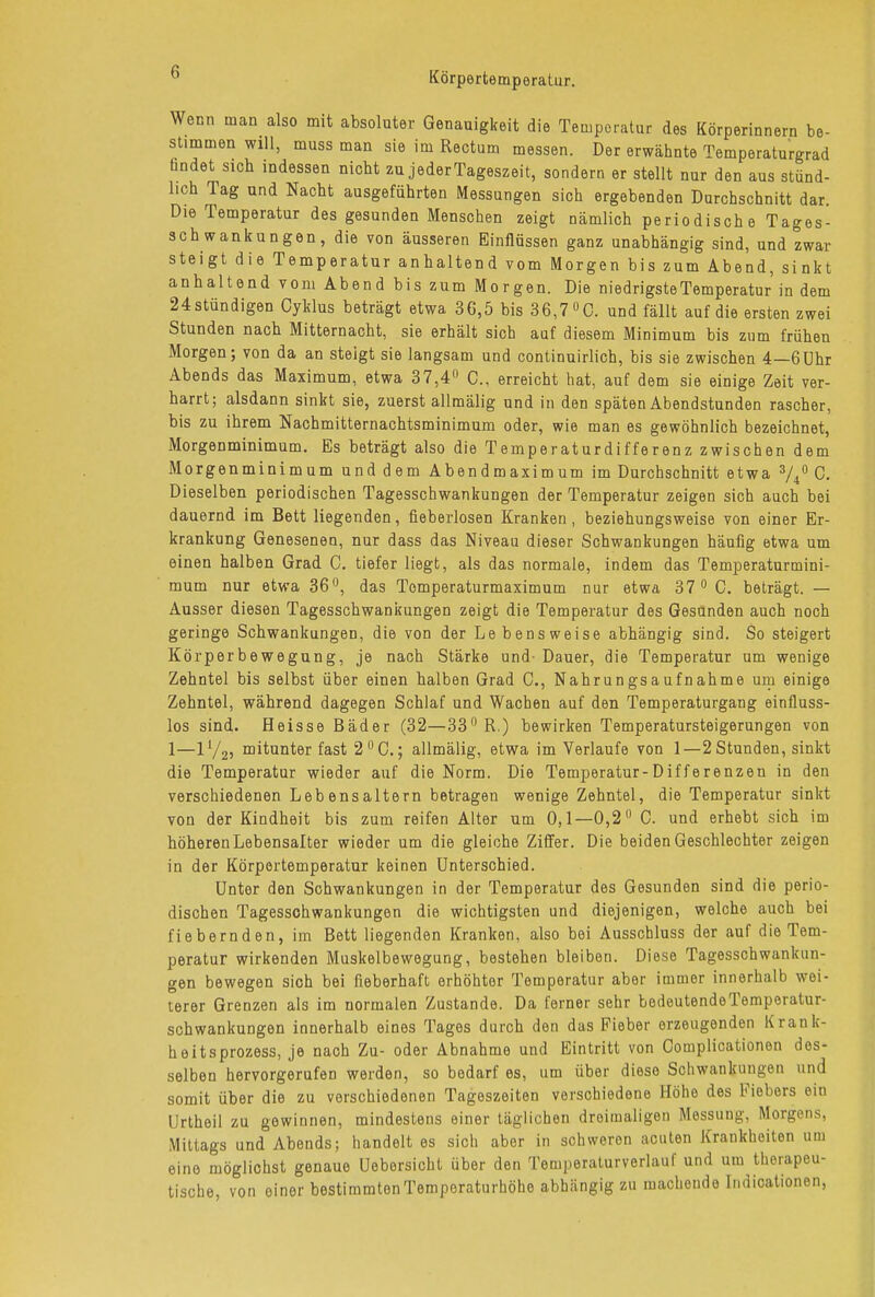 Wenn man also mit absoluter Genauigkeit die Temperatur des Körperinnern be- stimmen will, muss man sie im Rectum messen. Der erwähnte Temperaturgrad Ündet sich indessen nicht zu jederTageszeit, sondern er stellt nur den aus stünd- lich Tag und Nacht ausgeführten Messungen sich ergebenden Durchschnitt dar. Die Temperatur des gesunden Menschen zeigt nämlich periodische Tages- schwankungen, die von äusseren Einflüssen ganz unabhängig sind, und zwar steigt die Temperatur anhaltend vom Morgen bis zum Abend, sinkt anhaltend vom Abend bis zum Morgen. Die niedrigste Temperatur in dem 24stündigen Cyklus beträgt etwa 36,5 bis 36,7 °0. und fällt auf die ersten zwei Stunden nach Mitternacht, sie erhält sich auf diesem Minimum bis zum frühen Morgen; von da an steigt sie langsam und continuirlich, bis sie zwischen 4—6Uhr Abends das Maximum, etwa 37,4° C, erreicht hat, auf dem sie einige Zeit ver- harrt; alsdann sinkt sie, zuerst allmälig und in den späten Abendstunden rascher, bis zu ihrem Nachmitternachtsminimum oder, wie man es gewöhnlich bezeichnet, Morgenminimum. Es beträgt also die Temperaturdifferenz zwischen dem Morgenminimum und dem Abendmaximum im Durchschnitt etwa 3/4° C. Dieselben periodischen Tagesschwankungen der Temperatur zeigen sich auch bei dauernd im Bett liegenden, fieberlosen Kranken, beziehungsweise von einer Er- krankung Genesenen, nur dass das Niveau dieser Schwankungen häufig etwa um einen halben Grad C. tiefer liegt, als das normale, indem das Temperaturmini- mum nur etwa 36°, das Tomperaturmaximum nur etwa 37 °C. beträgt. — Ausser diesen Tagesschwankungen zeigt die Temperatur des Gesunden auch noch geringe Schwankungen, die von der Lebensweise abhängig sind. So steigert Körperbewegung, je nach Stärke und- Dauer, die Temperatur um wenige Zehntel bis selbst über einen halben Grad C, Nahrungsaufnahme um einige Zehntel, während dagegen Schlaf und Wachen auf den Temperaturgang einfluss- los sind. Heisse Bäder (32—33° R.) bewirken Temperatursteigerungen von 1—ll/2, mitunter fast 2°C.; allmälig, etwa im Verlaufe von 1—2 Stunden, sinkt die Temperatur wieder auf die Norm. Die Temperatur-Differenzen in den verschiedenen Lebensaltern betragen wenige Zehntel, die Temperatur sinkt von der Kindheit bis zum reifen Alter um 0,1—0,2° C. und erhebt sich im höheren Lebensalter wieder um die gleiche Ziffer. Die beiden Geschlechter zeigen in der Körpertemperatur keinen Unterschied. Unter den Schwankungen in der Temperatur des Gesunden sind die perio- dischen Tagesschwankungen die wichtigsten und diejenigen, welche auch bei fiebernden, im Bett liegenden Kranken, also bei Ausschluss der auf die Tem- peratur wirkenden Muskelbewegung, bestehen bleiben. Diese Tagesschwankun- gen bewegen sich bei fieberhaft erhöhter Temperatur aber immer innerhalb wei- terer Grenzen als im normalen Zustande. Da ferner sehr bedeutendeTemperatur- schwankungen innerhalb eines Tages durch den das Fieber erzeugenden Krank- heitsprozess, je nach Zu- oder Abnahme und Eintritt von Complicationen des- selben hervorgerufen werden, so bedarf es, um über diese Schwankungen und somit über die zu verschiedenen Tageszeiten verschiedene Höhe des Fiebers ein Urtheil zu gewinnen, mindestens einer täglichen dreimaligen Messung, Morgens, Mittags und Abends; handelt es sich aber in schweren acuten Krankheiten um eine möglichst genaue Uebersicht über den Temperaturverlauf und um therapeu- tische, von einer bestimmten Temporaturhöhe abhängig zu machende Indicationen,