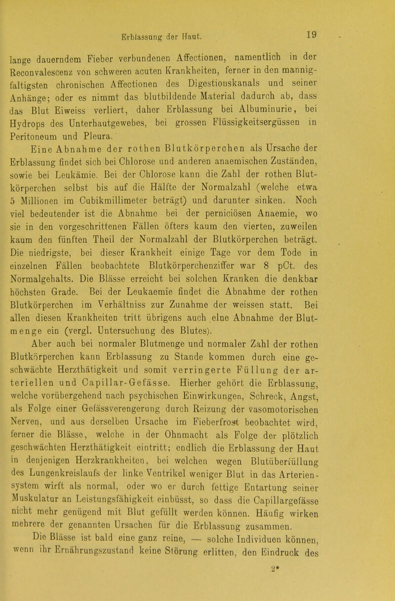 Erblassang der Haut. lange dauerndem Fieber verbundenen Affectionen, namentlich in der Reconvalescenz von schweren acuten Krankheiten, ferner in den mannig- faltigsten chronischen Affectionen des Digestiouskanals und seiner Anhänge; oder es nimmt das blutbildende Material dadurch ab, dass das Blut Eiweiss verliert, daher Erblassung bei Albuminurie, bei Hydrops des Unterhautgewebes, bei grossen Flüssigkeitsergüssen in Peritoneum und Pleura. Eine Abnahme der rothen Blutkörperchen als Ursache der Erblassung findet sich bei Chlorose und anderen anaemischen Zuständen, sowie bei Leukämie. Bei der Chlorose kann die Zahl der rothen Blut- körperchen selbst bis auf die Hälfte der Normalzahl (welche etwa 5 Millionen im Cubikmillimeter beträgt) und darunter sinken. Noch viel bedeutender ist die Abnahme bei der perniciösen Anaemie, wo sie in den vorgeschrittenen Fällen öfters kaum den vierten, zuweilen kaum den fünften Theil der Normalzahl der Blutkörperchen beträgt. Die niedrigste, bei dieser Krankheit einige Tage vor dem Tode in einzelnen Fällen beobachtete Blatkörperchenziffer war 8 pCt. des Normalgehalts. Die Blässe erreicht bei solchen Kranken die denkbar höchsten Grade. Bei der Leukaemie findet die Abnahme der rothen Blutkörperchen im Verhältniss zur Zunahme der weissen statt. Bei allen diesen Krankheiten tritt übrigens auch eine Abnahme der Blut- menge ein (vergl. Untersuchung des Blutes). Aber auch bei normaler Blutmenge und normaler Zahl der rothen Blutkörperchen kann Erblassung zu Stande kommen durch eine ge- schwächte Herzthätigkeit und somit verringerte Füllung der ar- teriellen und Capillar-Gefässe. Hierher gehört die Erblassune;, welche vorübergehend nach psychischen Einwirkungen, Schreck, Angst, als Folge einer Gefässverengerung durch Reizung der vasomotorischen Nerven, und aus derselben Ursache im Fieberfrost beobachtet wird, ferner die Blässe, welche in der Ohnmacht als Folge der plötzlich geschwächten Herzthätigkeit eintritt; endlich die Erblassung der Haut in denjenigen Herzkrankheiten, bei welchen wegen Blutüberiüllung des Lungenkreislaufs der linke Ventrikel weniger Blut in das Arterien- system wirft als normal, oder wo er durch fettige Entartung seiner Muskulatur an Leistungsfähigkeit einbüsst, so dass die Capillargefässe nicht mehr genügend mit Blut gefüllt werden können. Häufig wirken mehrere der genannten Ursachen für die Erblassung zusammen. Die Blässe ist bald eine ganz reine, — solche Individuen können, wenn ihr Ernährungszustand keine Störung erlitten, den Eindruck des 2*