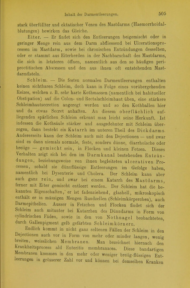 stark überfüllter und ektatischer Venen des Mastdarms (Haemorrhoidal- blutungen) bewirken das Gleiche. Eiter. — Er findet sich den Entleerungen beigemischt oder in geringer Menge rein aus dem Darm abfliessend bei Ulcerationspro- cessen im Mastdarm, sowie bei chronischen Entzündungen desselben, oder er stammt aus Eiterherden in der Nachbarschaft des Mastdarms, die sich in letzteren öffnen, namentlich aus den so häufigen peri- proctitischen Ab.scessen und den aus ihnen oft entstehenden Mast- darmfisteln. Schleim. — Die festen normalen Darmentleerungen enthalten keinen sichtbaren Schleim, doch kann in Folge eines vorübergehenden Reizes, welchen z. B. sehr harte Kothmassen (namentlich bei habitueller Obstipation) auf die Colon- und Rectalschleimhaut üben, eine stärkere Schleimhautsecretion angeregt werden und so den Kothballen hier und da etwas Secret anhaften. An diesem oberflächlich auf- liegenden spärlichen Schleim erkennt man leicht seine Herkunft. Ist indessen die Kothsäule stärker und ausgedehnter mit Schleim über- zogen, dann besteht ein Katarrh im unteren Theil des Dickdarms. Andererseits kann der Schleim auch mit den Dejectionen — und zwar sind es dann niemals normale, feste, sondern dünne, diarrhoische oder breiige — gemischt sein, in Flocken und kleinen Fetzen. Dieses Verhalten zeigt sich bei den im Darmkanal bestehenden Entzün- dungen, beziehungsweise von ihnen begleiteten ulcerativen Pro- cessen, sobald sie dünnflüssige Entleerungen im Gefolge haben, namentlich bei Dysenterie und Cholera. Der Schleim kann aber auch ganz rein, und zwar bei einem Katarrh des Mastdarms, ferner mit Eiter gemischt entleert werden. Der Schleim hat die be- kannten Eigenschaften/ er ist fadenziehend, glashell, mikroskopisch enthält er in mässigen Mengen Rundzellen (Schleimkörperchen), auch Darmepithelien. Ausser in Fetzchen und Flocken findet sich der Schleim auch mitunter bei Katarrhen des Dünndarms in Form von cylindrischen Fäden, sowie in den von Nothnagel beobachteten, durch Gallenpigment gelb gefärbten Schleimkörnern. Endlich kommt in nicht ganz seltenen Fällen der Schleim in den Dejectionen auch vor in Form von mehr oder minder langen, wenig breiten, weisslichen Membranen. Man bezeichnet hiernach den Krankheitsprocess ald Enteritis membranacea. Diese bandartigen Membranen kommen in den mehr oder weniger breiig-flüssigen Ent- leerungen in grösserer Zahl vor und können bei demselben Kranken
