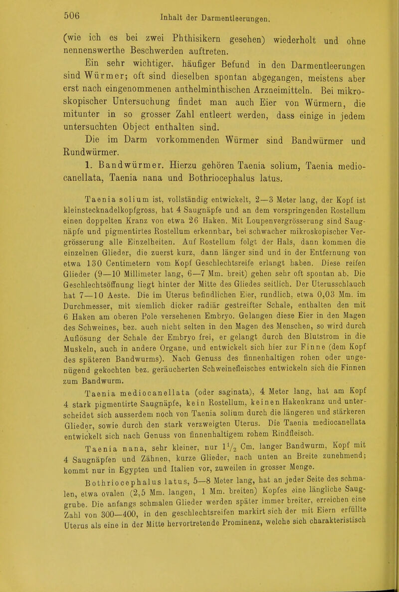(wie ich es bei zwei Phthisikern gesehen) wiederholt und ohne nennenswerthe Beschwerden auftreten. Ein sehr wichtiger, häufiger Befund in den Darmentleerungen sind Würmer; oft sind dieselben spontan abgegangen, meistens aber erst nach eingenommenen anthelminthischen Arzneimitteln. Bei mikro- skopischer Untersuchung findet man auch Eier von Würmern, die mitunter in so grosser Zahl entleert werden, dass einige in jedem untersuchten Object enthalten sind. Die im Darm vorkommenden Würmer sind Bandwürmer und Rundwürmer. 1. Bandwürmer. Hierzu gehören Taenia solium, Taenia medio- canellata, Taenia nana und Bothriocephalus latus. Taenia solium ist, vollständig entwickelt, 2—3 Meter lang, der Kopf ist kleinstecknadelkopfgross, hat 4 Saugnäpfe und an dem vorspringenden Rostellum einen doppelten Kranz von etwa 26 Haken. Mit Loupenvergrösserung sind Saug- näpfe und pigmentirtes Rostellum erkennbar, bei schwacher mikroskopischer Ver- grösserung alle Einzelheiten. Auf Rostellum folgt der Hals, dann kommen die einzelnen Glieder, die zuerst kurz, dann länger sind und in der Entfernung von etwa 130 Centimetern vom Kopf Geschlechtsreife erlangt haben. Diese reifen Glieder (9—10 Millimeter lang, 6—7 Mm. breit) gehen sehr oft spontan ab. Die Geschlechtsöffnung liegt hinter der Mitte des Gliedes seitlich. Der Uterusschlauch hat 7—10 Aeste. Die im Uterus befindlichen Eier, rundlich, etwa 0,03 Mm. im Durchmesser, mit ziemlich dicker radiär gestreifter Schale, enthalten den mit 6 Haken am oberen Pole versehenen Embryo. Gelangen diese Eier in den Magen des Schweines, bez. auch nicht selten in den Magen des Menschen, so wird durch Auflösung der Schale der Embryo frei, er gelangt durch den Blutstrom in die Muskeln, auch in andere Organe, und entwickelt sich hier zur Finne (dem Kopf des späteren Bandwurms). Nach Genuss des finnenhaltigen rohen oder unge- nügend gekochten bez. geräucherten Schweinefleisches entwickeln sich die Finnen zum Bandwurm. Taenia mediocanellata (oder saginata), 4 Meter lang, hat am Kopf 4 stark pigmentirte Saugnäpfe, kein Rostellum, keinen Hakenkranz und unter- scheidet sich ausserdem noch von Taenia solium durch die längeren und stärkeren Glieder, sowie durch den stark verzweigten Uterus. Die Taenia mediocanellata entwickelt sich nach Genuss von finnenhaltigem rohem Rindfleisch. Taenia nana, sehr kleiner, nur ll/2 Cm. langer Bandwurm, Kopf mit 4 Saugnäpfen und Zähnen, kurze Glieder, nach unten an Breite zunehmend; kommt nur in Egypten und Italien vor, zuweilen in grosser Menge. Bothriocephalus latus, 5-8 Meter lang, hat an jeder Seite des schma- len etwa ovalen (2,5 Mm. langen, 1 Mm. breiten) Kopfes eine längliche Saug- grube. Die anfangs schmalen Glieder werden später immer breiter, erreichen eine Zahl von 300—400, in den geschlechtsreifen markirt sich der mit Eiern erfüllte Uterus als eine in der Mitte hervortretende Prominenz, welche sich charakteristisch