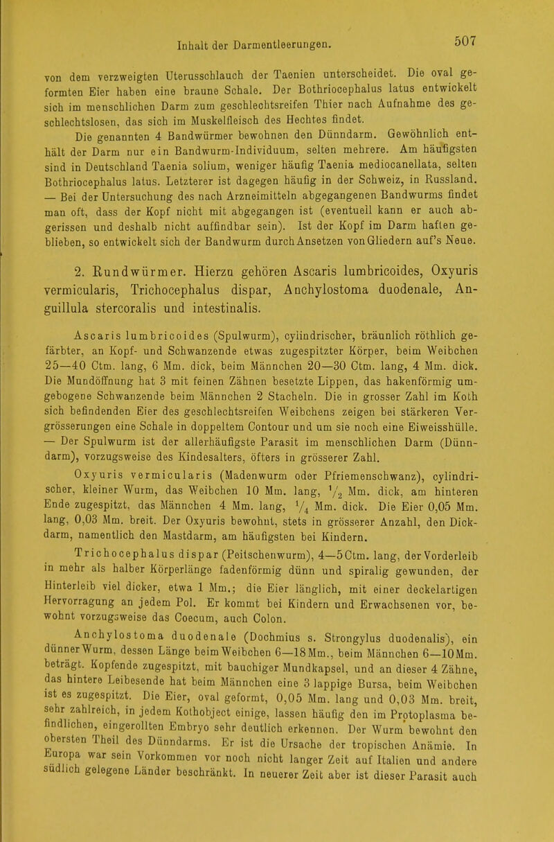 von dem verzweigten Uterusschlauch der Taenien unterscheidet. Die oval ge- formten Eier haben eine braune Schale. Der Bothriocephalus latus entwickelt sich im menschlichen Darm zum geschlechtsreifen Thier nach Aufnahme des ge- schlechtslosen, das sich im Muskelfleisch des Hechtes findet. Die genannten 4 Bandwürmer bewohnen den Dünndarm. Gewöhnlich ent- hält der Darm nur ein Bandwurm-Individuum, selten mehrere. Am häufigsten sind in Deutschland Taenia solium, weniger häufig Taenia mediocanellata, selten Bothriocephalus latus. Letzterer ist dagegen häufig in der Schweiz, in Russland. — Bei der Untersuchung des nach Arzneimitteln abgegangenen Bandwurms findet man oft, dass der Kopf nicht mit abgegangen ist (eventuell kann er auch ab- gerissen und deshalb nicht auffindbar sein). Ist der Kopf im Darm haften ge- blieben, so entwickelt sich der Bandwurm durchAnsetzen von Gliedern auf's Neue. 2. Rundwürmer. Hierzu gehören Ascaris lumbricoides, Oxyuris vermicularis, Trichocephalus dispar, A nchylostoma duodenale, An- guillula stercoralis und intestinalis. Ascaris lumbricoides (Spulwurm), cyiindrischer, bräunlich röthlich ge- färbter, an Kopf- und Schwanzende etwas zugespitzter Körper, beim Weibchen 25—40 Ctm. lang, 6 Mm. dick, beim Männchen 20—30 Ctm. lang, 4 Mm. dick. Die Mundöffnung hat 3 mit feinen Zähnen besetzte Lippen, das hakenförmig um- gebogene Schwanzende beim Männchen 2 Stacheln. Die in grosser Zahl im Koth sich befindenden Eier des geschlechtsreifen Weibchens zeigen bei stärkeren Ver- grösserungen eine Schale in doppeltem Contour und um sie noch eine Eiweisshülle. — Der Spulwurm ist der allerhäufigste Parasit im menschlichen Darm (Dünn- darm), vorzugsweise des Kindesalters, öfters in grösserer Zahl. Oxyuris vermicularis (Madenwurm oder Pfriemenschwanz), cylindri- scher, kleiner Wurm, das Weibchen 10 Mm. lang, 72 Mm. dick, am hinteren Ende zugespitzt, das Männchen 4 Mm. lang, % Mm. dick. Die Eier 0,05 Mm. lang, 0,03 Mm. breit. Der Oxyuris bewohnt, stets in grösserer Anzahl, den Dick- darm, namentlich den Mastdarm, am häufigsten bei Kindern. Trichocephalus dispar (Peitschenwurm), 4—5Ctm. lang, der Vorderleib in mehr als halber Körperlänge fadenförmig dünn und spiralig gewunden, der Hinterleib viel dicker, etwa 1 Mm.; die Eier länglich, mit einer deckelartigen Hervorragung an jedem Pol. Er kommt bei Kindern und Erwachsenen vor, be- wohnt vorzugsweise das Coecum, auch Colon. Anchylostoma duodenale (Dochmius s. Strongylus duodenalis), ein dünner Wurm, dessen Länge beim Weibchen 6—18 Mm., beim Männchen 6—lOMm. beträgt. Kopfende zugespitzt, mit bauchiger Mundkapsel, und an dieser 4 Zähne, das hintere Leibesende hat beim Männchen eine 3 lappige Bursa, beim Weibchen ist es zugespitzt. Die Eier, oval geformt, 0,05 Mm. lang und 0,03 Mm. breit, sehr zahlreich, in jedem Kothobject einige, lassen häufig den im Protoplasma be- findlichen, eingerollten Embryo sehr deutlich erkennen. Der Wurm'bewohnt den obersten Theil des Dünndarms. Er ist die Ursache der tropischen Anämie. In Europa war sein Vorkommen vor noch nicht langer Zeit auf Italien und andere südlich gelegene Länder beschränkt. In neuerer Zeit aber ist dieser Parasit auch