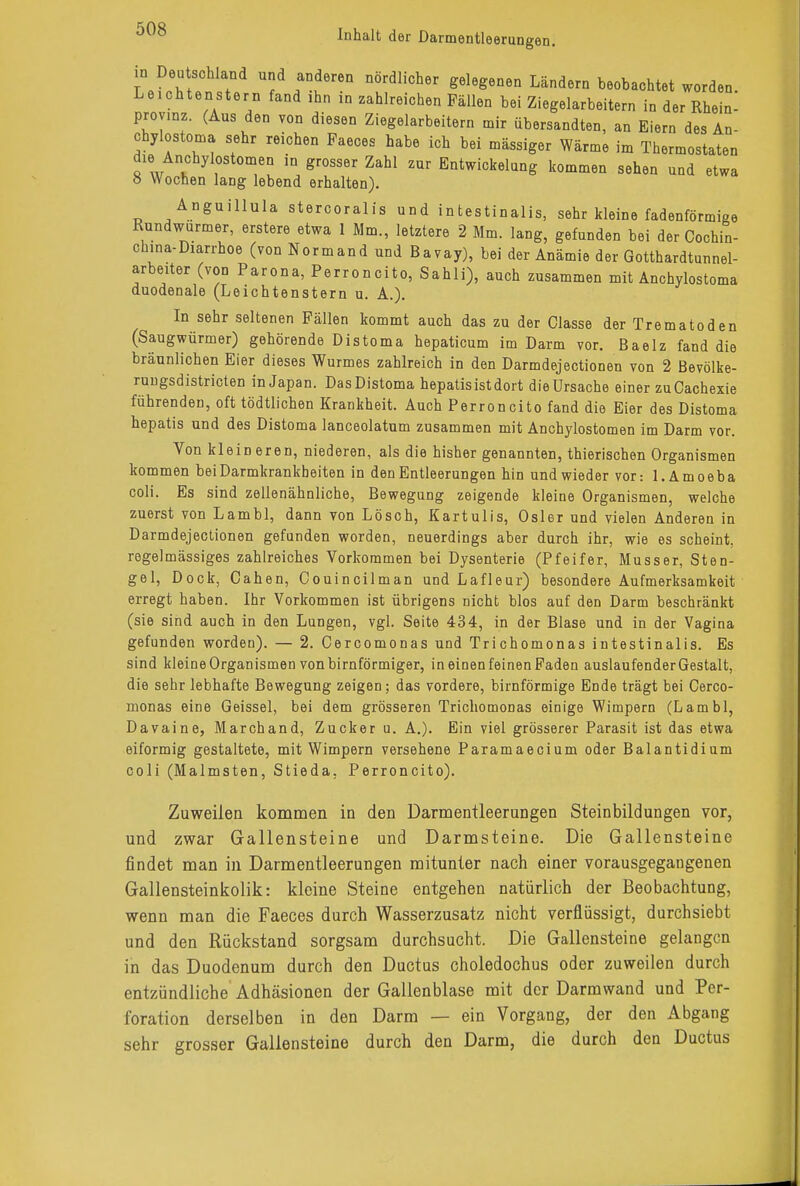 in Deutschland und anderen nördlicher gelegenen Ländern beobachtet worden. Leichtenstern fand ihn in zahlreichen Fällen bei Ziegelarbeitern in der Rhein- provinz. (Aus den von diesen Ziegelarbeitern mir übersandten, an Eiern des An- chylostoma sehr reichen Faeces habe ich bei mässiger Wärme im Thermostaten d^e Anchylostomen in grosser Zahl zur Entwickelung kommen sehen und etwa 8 Wochen lang lebend erhalten). Anguillula stercoralis und intestinalis, sehr kleine fadenförmige Rundwürmer, erstere etwa 1 Mm., letztere 2 Mm. lang, gefunden bei der Cochin- chma-Diarrhoe (von Normand und Bavay), bei der Anämie der Gotthardtunnel- arbeiter (von Parona, Perroncito, Sahli), auch zusammen mit Anchylostoma duodenale (Leichtenstern u. A.). In sehr seltenen Fällen kommt auch das zu der Classe der Trematoden (Saugwürmer) gehörende Distoma hepaticum im Darm vor. Baelz fand die bräunlichen Eier dieses Wurmes zahlreich in den Darmdejectionen von 2 Bevölke- ruugsdistricten in Japan. Das Distoma hepatis ist dort die Ursache einer zuCachexie führenden, oft tödtlichen Krankheit. Auch Perroncito fand die Eier des Distoma hepatis und des Distoma lanceolatum zusammen mit Anchylostomen im Darm vor. Von kleineren, niederen, als die hisher genannten, thierischen Organismen kommen beiDarmkrankbeiten in den Entleerungen hin und wieder vor: l.Amoeba coli. Es sind zellenähnliche, Bewegung zeigende kleine Organismen, welche zuerst von Lambl, dann yon Lösch, Kartulis, Osler und vielen Anderen in Darmdejectionen gefunden worden, neuerdings aber durch ihr, wie es scheint, regelmässiges zahlreiches Vorkommen bei Dysenterie (Pfeifer, Musser, Sten- gel, Dock, Cahen, Couincilman und Lafleur) besondere Aufmerksamkeit erregt haben. Ihr Vorkommen ist übrigens nicht blos auf den Darm beschränkt (sie sind auch in den Lungen, vgl. Seite 434, in der Blase und in der Vagina gefunden worden). — 2. Cercomonas und Trichomonas intestinalis. Es sind kleine Organismen von birnförmiger, in einen feinen Faden auslaufender Gestalt, die sehr lebhafte Bewegung zeigen; das vordere, birnförmige Ende trägt bei Cerco- monas eine Geissei, bei dem grösseren Trichomonas einige Wimpern (Lambl, Davaine, Marchand, Zucker u. A.). Ein viel grösserer Parasit ist das etwa eiförmig gestaltete, mit Wimpern versehene Paramaecium oder Balantidium coli (Malmsten, Stieda. Perroncito). Zuweilen kommen in den Darmentleerungen Steinbildungen vor, und zwar Gallensteine und Darmsteine. Die Gallensteine findet man in Darmentleerungen mitunter nach einer vorausgegangenen Gallensteinkolik: kleine Steine entgehen natürlich der Beobachtung, wenn man die Faeces durch Wasserzusatz nicht verflüssigt, durchsiebt und den Rückstand sorgsam durchsucht. Die Gallensteine gelangen in das Duodenum durch den Ductus choledoehus oder zuweilen durch entzündliche Adhäsionen der Gallenblase mit der Darmwand und Per- foration derselben in den Darm — ein Vorgang, der den Abgang sehr grosser Gallensteine durch den Darm, die durch den Ductus