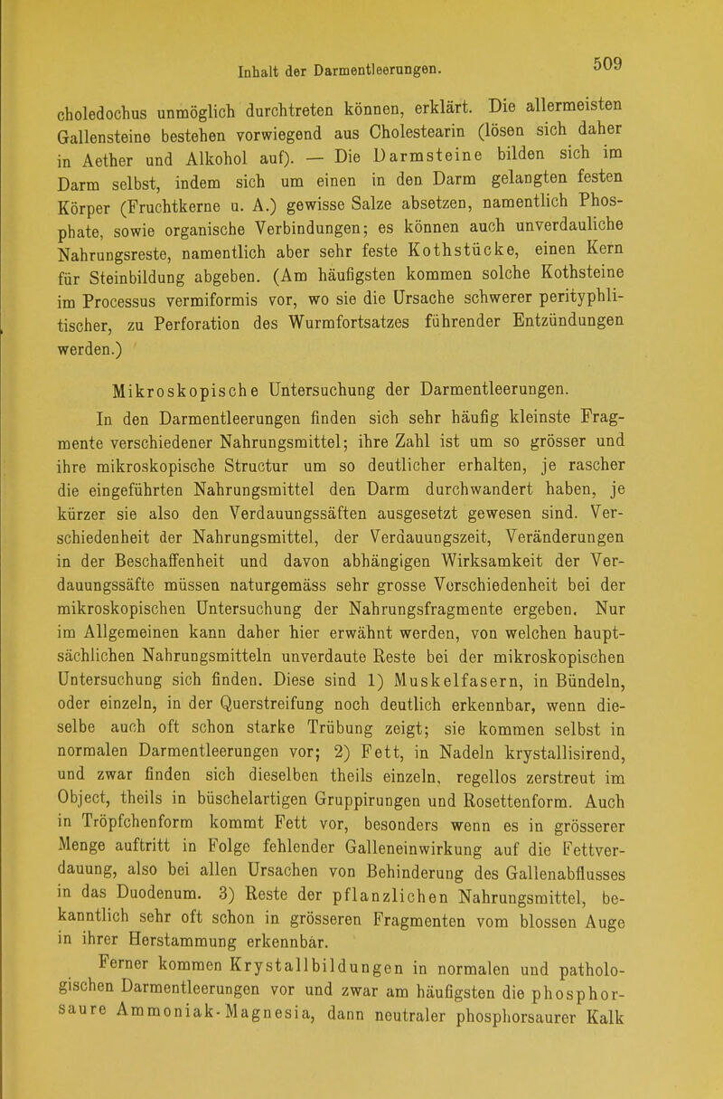 choledochus unmöglich durchtreten können, erklärt. Die allermeisten Gallensteine bestehen vorwiegend aus Oholestearin (lösen sich daher in Aether und Alkohol auf). — Die Darmsteine bilden sich im Darm selbst, indem sich um einen in den Darm gelangten festen Körper (Fruchtkerne u. A.) gewisse Salze absetzen, namentlich Phos- phate, sowie organische Verbindungen; es können auch unverdauliche Nahrungsreste, namentlich aber sehr feste Koth stücke, einen Kern für Steinbildung abgeben. (Am häufigsten kommen solche Kothsteine im Processus vermiformis 7or, wo sie die Ursache schwerer perityphli- tischer, zu Perforation des Wurmfortsatzes führender Entzündungen werden.) Mikroskopische Untersuchung der Darmentleerungen. In den Darmentleerungen finden sich sehr häufig kleinste Frag- mente verschiedener Nahrungsmittel; ihre Zahl ist um so grösser und ihre mikroskopische Structur um so deutlicher erhalten, je rascher die eingeführten Nahrungsmittel den Darm durchwandert haben, je kürzer sie also den Verdauungssäften ausgesetzt gewesen sind. Ver- schiedenheit der Nahrungsmittel, der Verdauungszeit, Veränderungen in der Beschaffenheit und davon abhängigen Wirksamkeit der Ver- dauungssäfte müssen naturgemäss sehr grosse Verschiedenheit bei der mikroskopischen Untersuchung der Nahrungsfragmente ergeben. Nur im Allgemeinen kann daher hier erwähnt werden, von welchen haupt- sächlichen Nahrungsmitteln unverdaute Reste bei der mikroskopischen Untersuchung sich finden. Diese sind 1) Muskelfasern, in Bündeln, oder einzeln, in der Querstreifung noch deutlich erkennbar, wenn die- selbe auch oft schon starke Trübung zeigt; sie kommen selbst in normalen Darmentleerungen vor; 2) Fett, in Nadeln krystallisirend, und zwar finden sich dieselben theils einzeln, regellos zerstreut im Object, theils in büschelartigen Gruppirungen und Rosettenform. Auch in Tröpfchenform kommt Fett vor, besonders wenn es in grösserer Menge auftritt in Folge fehlender Galleneinwirkung auf die Fettver- dauung, also bei allen Ursachen von Behinderung des Gallenabflusses in das Duodenum. 3) Reste der pflanzlichen Nahrungsmittel, be- kanntlich sehr oft schon in grösseren Fragmenten vom blossen Auge in ihrer Herstammung erkennbar. Ferner kommen Krystallbildungen in normalen und patholo- gischen Darmentleerungen vor und zwar am häufigsten die phosphor- saure Ammoniak-Magnesia, dann neutraler phosphorsaurer Kalk