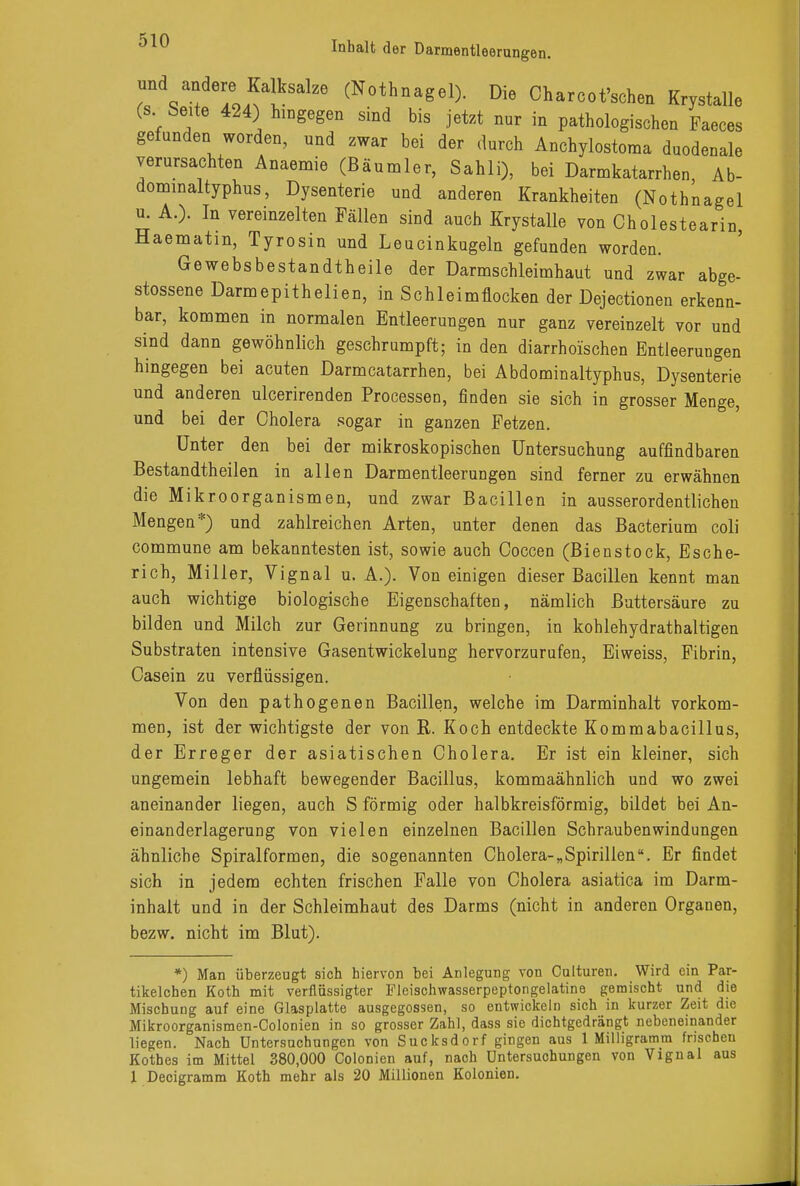 und andere Kalksalze (Nothnagel). Die Charcot'schen Krystalle (s Seite 424) hingegen sind bis jetzt nur in pathologischen Faeces gefunden worden, und zwar bei der durch Anchylostoma duodenale verursachten Anaemie (Bäumler, Sahli), bei Darmkatarrhen, Ab- dominaltyphus, Dysenterie und anderen Krankheiten (Nothnagel £ A.). In vereinzelten Fällen sind auch Krystalle von Cholestearin, Haematm, Tyrosin und Leucinkugeln gefunden worden. Gewebsbestandtheile der Darmschleimhaut und zwar abge- stossene Darmepithelien, in Schleimflocken der Dejectionen erkenn- bar, kommen in normalen Entleerungen nur ganz vereinzelt vor und sind dann gewöhnlich geschrumpft; in den diarrhoischen Entleerungen hingegen bei acuten Darmcatarrhen, bei Abdominaltyphus, Dysenterie und anderen ulcerirenden Processen, finden sie sich in grosser Menge, und bei der Cholera sogar in ganzen Fetzen. Unter den bei der mikroskopischen Untersuchung auffindbaren Bestandtheilen in allen Darmentleerungen sind ferner zu erwähnen die Mikroorganismen, und zwar Bacillen in ausserordentlichen Mengen*) und zahlreichen Arten, unter denen das Bacterium coli commune am bekanntesten ist, sowie auch Coccen (Bienstock, Esche- rich, Miller, Vignal u. A.). Von einigen dieser Bacillen kennt man auch wichtige biologische Eigenschaften, nämlich Buttersäure zu bilden und Milch zur Gerinnung zu bringen, in kohlehydrathaltigen Substraten intensive Gasentwickelung hervorzurufen, Eiweiss, Fibrin, Casein zu verflüssigen. Von den pathogenen Bacillen, welche im Darminhalt vorkom- men, ist der wichtigste der von R. Koch entdeckte Kommabacillus, der Erreger der asiatischen Cholera. Er ist ein kleiner, sich ungemein lebhaft bewegender Bacillus, kommaähnlich und wo zwei aneinander liegen, auch S förmig oder halbkreisförmig, bildet bei An- einanderlagerung von vielen einzelnen Bacillen Schrauben Windungen ähnliche Spiralformen, die sogenannten Cholera-„Spirillen. Er findet sich in jedem echten frischen Falle von Cholera asiatica im Darm- inhalt und in der Schleimhaut des Darms (nicht in anderen Organen, bezw. nicht im Blut). *) Man überzeugt sich hiervon bei Anlegung von Culturen. Wird ein Par- tikelchen Koth mit verflüssigter Fleischwasserpeptongelatine gemischt und die Mischung auf eine Glasplatte ausgegossen, so entwickeln sich in kurzer Zeit die Mikroorganismcn-Colonien in so grosser Zahl, dass sie dichtgedrängt nebeneinander liegen. Nach Untersuchungen von Sucksdorf gingen aus 1 Milligramm frischen Kothes im Mittel 380,000 Colonien auf, nach Untersuchungen von Vignal aus 1 Decigramm Koth mehr als 20 Millionen Kolonien.
