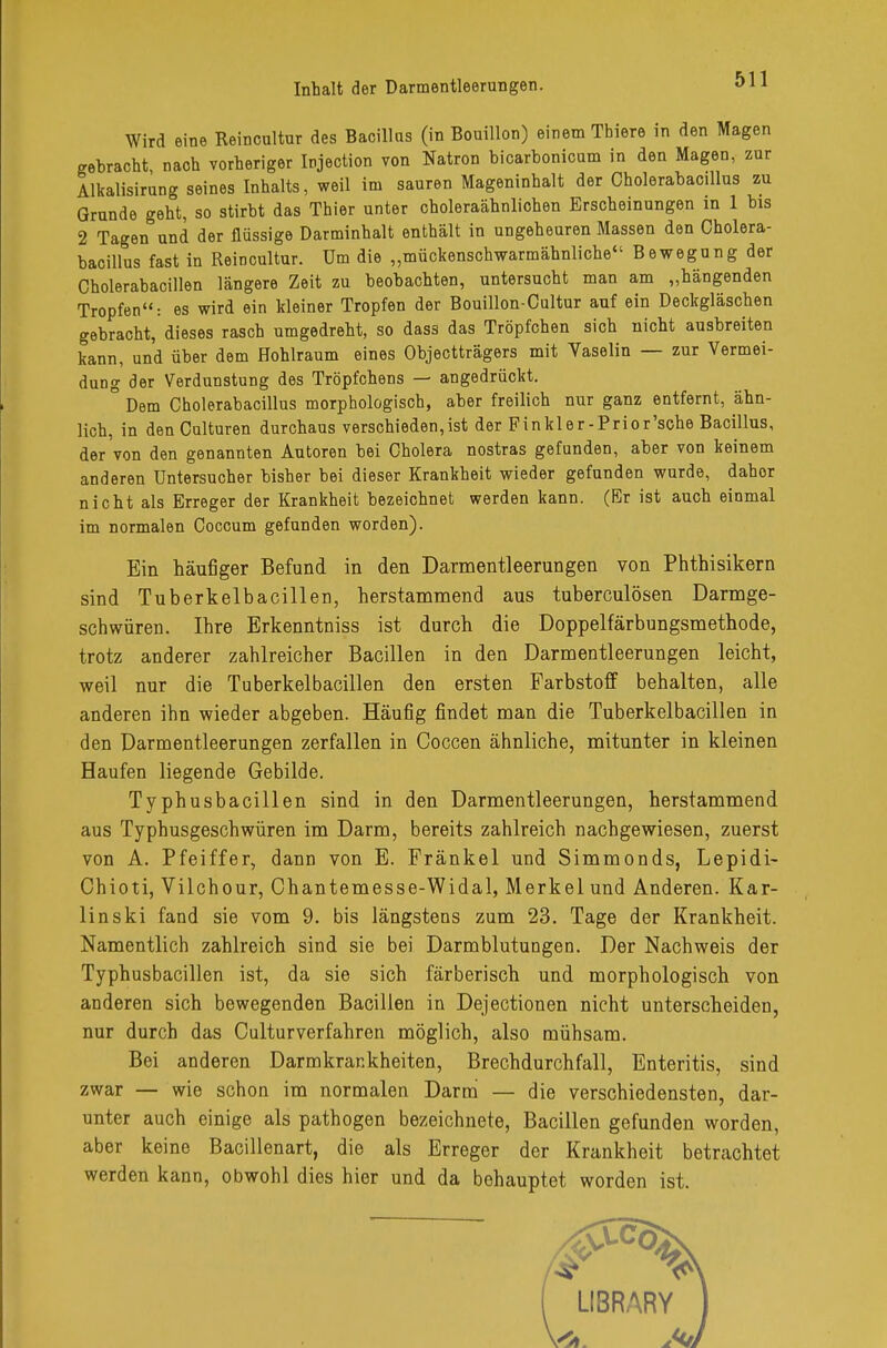 Wird eine Reincultor des Bacillus (in Bouillon) einem Tbiere in den Magen gebracht nach vorheriger Injection von Natron bicarbonicum in den Magen, zur Alkalisirung seines Inhalts, weil im sauren Mageninhalt der Cholerabacillus zu Grunde geht, so stirbt das Thier unter choleraähnlichen Erscheinungen in 1 bis 2 Tagen und der flüssige Darminhalt enthält in ungeheuren Massen den Cholera- bacillus fast in Reincultur. üm die „mückenschwarmähnliche Bewegung der Cholerabacillen längere Zeit zu beobachten, untersucht man am „hängenden Tropfen: es wird ein kleiner Tropfen der Bouillon-Cultur auf ein Deckgläschen gebracht, dieses rasch umgedreht, so dass das Tröpfchen sich nicht ausbreiten kann, und über dem Hohlraum eines Objectträgers mit Vaselin — zur Vermei- dung der Verdunstung des Tröpfchens — angedrückt. ° Dem Cholerabacillus morphologisch, aber freilich nur ganz entfernt, ähn- lich, in den Culturen durchaus verschieden,ist der Finkler-Prior'sche Bacillus, der von den genannten Autoren bei Cholera nostras gefunden, aber von keinem anderen Untersucher bisher bei dieser Krankheit wieder gefunden wurde, dahor nicht als Erreger der Krankheit bezeichnet werden kann. (Er ist auch einmal im normalen Coccum gefunden worden). Ein häufiger Befund in den Darmentleerungen von Phthisikern sind Tuberkelbacillen, herstammend aus tuberculösen Darmge- schwüren. Ihre Erkenntniss ist durch die Doppelfärbungsmethode, trotz anderer zahlreicher Bacillen in den Darmentleerungen leicht, weil nur die Tuberkelbacillen den ersten Farbstoff behalten, alle anderen ihn wieder abgeben. Häufig findet man die Tuberkelbacillen in den Darmentleerungen zerfallen in Coccen ähnliche, mitunter in kleinen Haufen liegende Gebilde. Typhusbacillen sind in den Darmentleerungen, herstammend aus Typhusgeschwüren im Darm, bereits zahlreich nachgewiesen, zuerst von A. Pfeiffer, dann von E. Fränkel und Simmonds, Lepidi- Chioti, Vilchour, Chantemesse-Widal, Merkel und Anderen. Kar- Ii nski fand sie vom 9. bis längstens zum 23. Tage der Krankheit. Namentlich zahlreich sind sie bei Darmblutungen. Der Nachweis der Typhusbacillen ist, da sie sich färberisch und morphologisch von anderen sich bewegenden Bacillen in Dejectionen nicht unterscheiden, nur durch das Culturverfahren möglich, also mühsam. Bei anderen Darmkrankheiten, Brechdurchfall, Enteritis, sind zwar — wie schon im normalen Darm — die verschiedensten, dar- unter auch einige als pathogen bezeichnete, Bacillen gefunden worden, aber keine Bacillenart, die als Erreger der Krankheit betrachtet werden kann, obwohl dies hier und da behauptet worden ist,