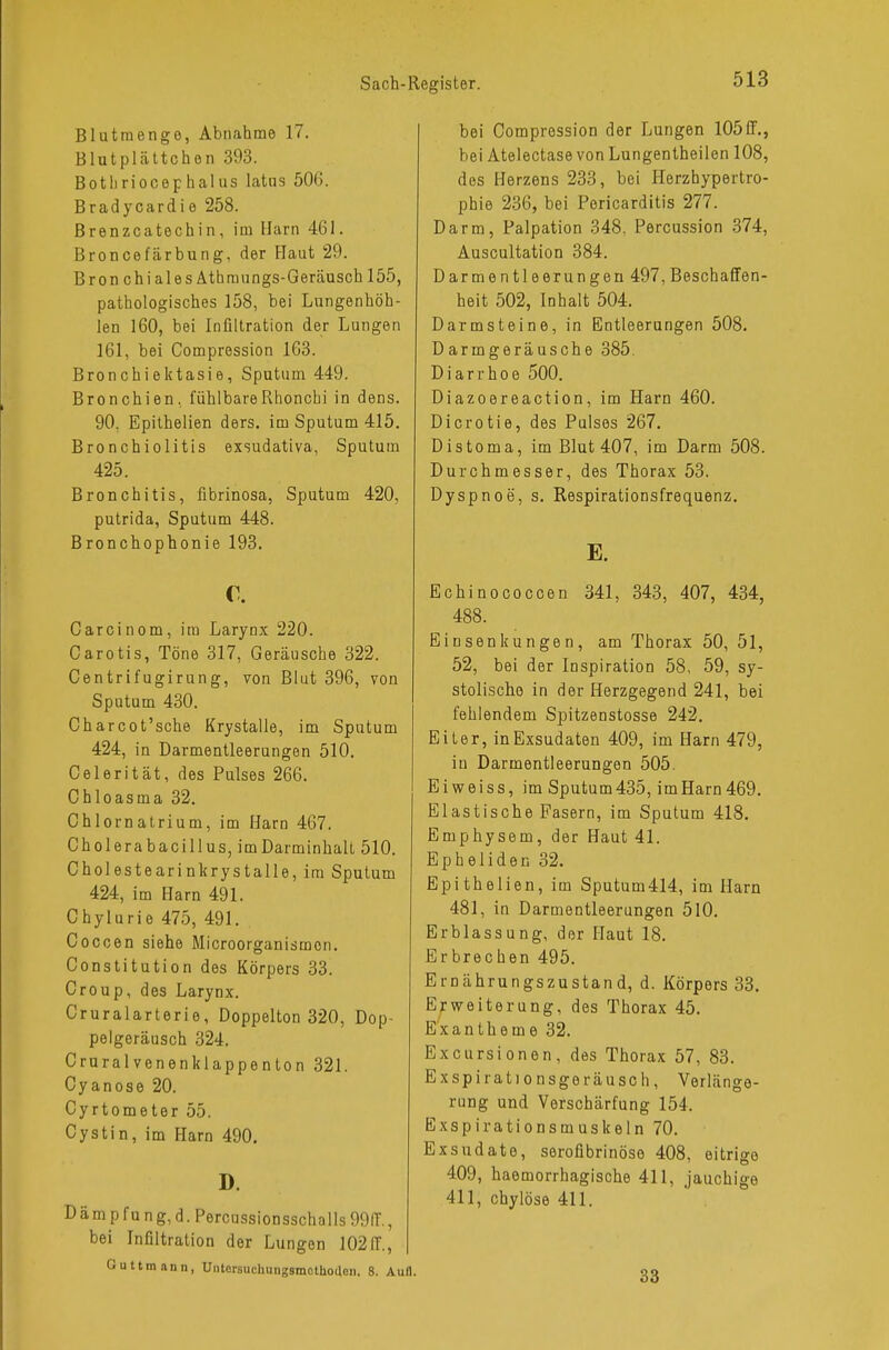 Blutmenge, Abnahme 17. Blutplättchen 393. Bothriocephalus latus 506. Bradycardie 258. Brenzcatechin, im Harn 461. Broncefärbung, der Haut 29. Bron chiales Athmungs-Geräusch 155, pathologisches 158, bei Lungenhöh- len 160, bei Infiltration der Lungen 161, bei Compression 163. Bronchiektasie, Sputum 449. Bronchien, fühlbareRhonchi in dens. 90, Epithelien ders. im Sputum 415. Bronchiolitis exsudativa, Sputum 425. Bronchitis, fibrinosa, Sputum 420, putrida, Sputum 448. Bronchophonie 193. c. Carcinom, im Larynx 220. Carotis, Töne 317, Geräusche 322. Centrifugirung, von Blut 396, von Sputum 430. Charcot'sche Krystalle, im Sputum 424, in Darmentleerungen 510. Celerität, des Pulses 266. Chloasma 32. Chlornatrium, im Harn 467. Cholerabacillus, imDarminhalt 510. Cholestearinkrystalle, im Sputum 424, im Harn 491. Chylurie 475, 491. Coccen siehe Microorganismon. Constitution des Körpers 33. Croup, des Larynx. Cruralarterie, Doppelton 320, Dop- pelgeräusch 324. Cruralvenenklappenton 321. Cyanose 20. Cyrtometer 55. Cystin, im Harn 490. D. Dämpfung,d.Percussionsschalls99IT., bei Infiltration der Lungen 102IT., Outtmann, Untcrsuchungsmctliodcn. 8. Au bei Compression der Lungen 105ff., bei Atelectase von Lungentheilen 108, des Herzens 233, bei Herzhypertro- phie 236, bei Pericarditis 277. Darm, Palpation 348, Percussion 374, Auscultation 384. Darmentleerungen 497, Beschaffen- heit 502, Inhalt 504. Darmsteine, in Entleerungen 508. Darmgeräusche 385. Diarrhoe 500. Diazoereaction, im Harn 460. Dicrotie, des Pulses 267. üistoma, im Blut 407, im Darm 508. Durchmesser, des Thorax 53. Dyspnoe, s. Respirationsfrequenz. E. Echinococcen 341, 343, 407, 434, 488. Einsenkungen, am Thorax 50, 51, 52, bei der Inspiration 58, 59, sy- stolische in der Herzgegend 241, bei fehlendem Spitzenstosse 242. Eiter, in Exsudaten 409, im Harn 479, in Darmentleerungen 505. Ei weiss, im Sputum435, imHarn 469. Elastische Fasern, im Sputum 418. Emphysem, der Haut 41. Epheliden 32. Epithelien, im Sputum414, im Harn 481, in Darmentleerungen 510. Erblassung, der Haut 18. Erbrechen 495. Ernährungszustand, d. Körpers 33. Erweiterung, des Thorax 45. Exantheme 32. Excursionen, des Thorax 57, 83. Exspirationsgeräusch, Verlänge- rung und Verschärfung 154. Exspirationsmuskeln 70. Exsudate, serofibrinöse 408, eitrige 409, haemorrhagische 411, jauchige 411, chylöse 411. 33