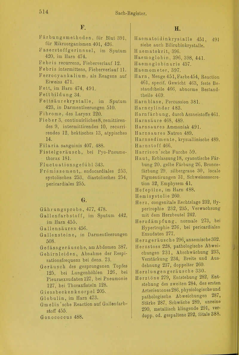 F. Färbungsmethoden, für Blut 391, für Mikroorganismen 401, 426. Faserstoffgerinnsel, im Sputum 420, im Harn 474. Febris recurrens, Fieberverlauf 12. Febris intermittens, Fieberverlauf 11. Ferrocyankalium, als Reagens auf Eiweiss 471. Fett, im Harn 474, 491. Fettbildung 34. Fettsäurekrystalle, im Sputum 423, in Darmentleerungen 510. Fibrome, des Larynx 220. Fi eb er 3, continuirliches8, remittiren- des 9, intermittirendes 10, recurri- rendes 12, hektisches 13, atypisches 14. Filaria sanguinis 407, 488. Fistelgeräusch, bei Pyo-Pneumo- thorax 181. Fluctuationsgefühl 343. Fremissement, endocardiales 253, systolisches 253, diastolisches 254, pericardiales 255. 0. Gährungsprobe, 477, 478. Gallenfarbstoff, im Sputum 442, im Harn 455. Gallensäuren 456. Gallensteine, in Darmentleerungen 508. Gefässgeräusche, amAbdomen 387. Gehirnleiden, Abnahme der Respi- rationsfrequenz bei dens. 73. Geräusch des gesprungenen Topfes 125, bei Lungenhöhlen 126, bei Pleuraexsudaten 127, bei Pneumonie 127, bei Thoraxfisteln 128. Giessbeckenknorpel 205. Globulin, im Harn 473. GmeIin'sehe Reaction auf Gallenfarb- stoff 455. Gonococcus 488. H. Haomatoidinkrystalle 451, 491 siehe auch Bilirubinkrystalle. H aematokrit, 396. Haemoglobin, 396, 398, 441. Haemoglobinurie 457. Haemometer, 397. Harn, Menge 451, Farbe 454, Reaction 461, speeif. Gewicht 463, feste Be- standteile 466, abnorme Bestand- theile 469. Harnblase, Percussion 381. Harncylinder 483. Harnfärbung, durch ArzneistofTe461. Harnsäure 468, 489. Harnsaures Ammoniak 491. Harnsaures Natron 489. Harnsedimente, kryscallinische 489. Harnstoff 466. Harrison'sche Furche 59. Haut, Erblassungl8, eyanotische Fär- bung 20, gelbe Färbung 26, Bronce- färbung 29, silbergraue 30, locale Pigmentirungen 31, Schweissssecre- tion 32, Emphysem 41. Hefepilze, im Harn 488. Hemisystolie 260. Herz, congenitale Rechtslage 232, Hy- pertrophie 232, 235, Verwachsung mit dem Herzbeutel 242. Herzdämpfung, normale 273, bei Hypertrophie 276, bei pericardialen Exsudaten 277. Herzgeräusche 296,anaemische302. Herzstoss 228, pathologische Abwei- chungen 231, Abschwächung 233, Verstärkung 234, Breite und Aus- dehnung 237, doppelter 260. Herzlungengeräusche 330. Herztöne 279, Entstehung 282, Ent- stehuog des zweiten 284, des ersten Arterien tones 286, physiologische und pathologische Abweichungen 287, Stärke 287, Schwäche 289, unreine 290, metallisch klingende 291, ver- dopp. od. gespalteno 292, fötale 388.