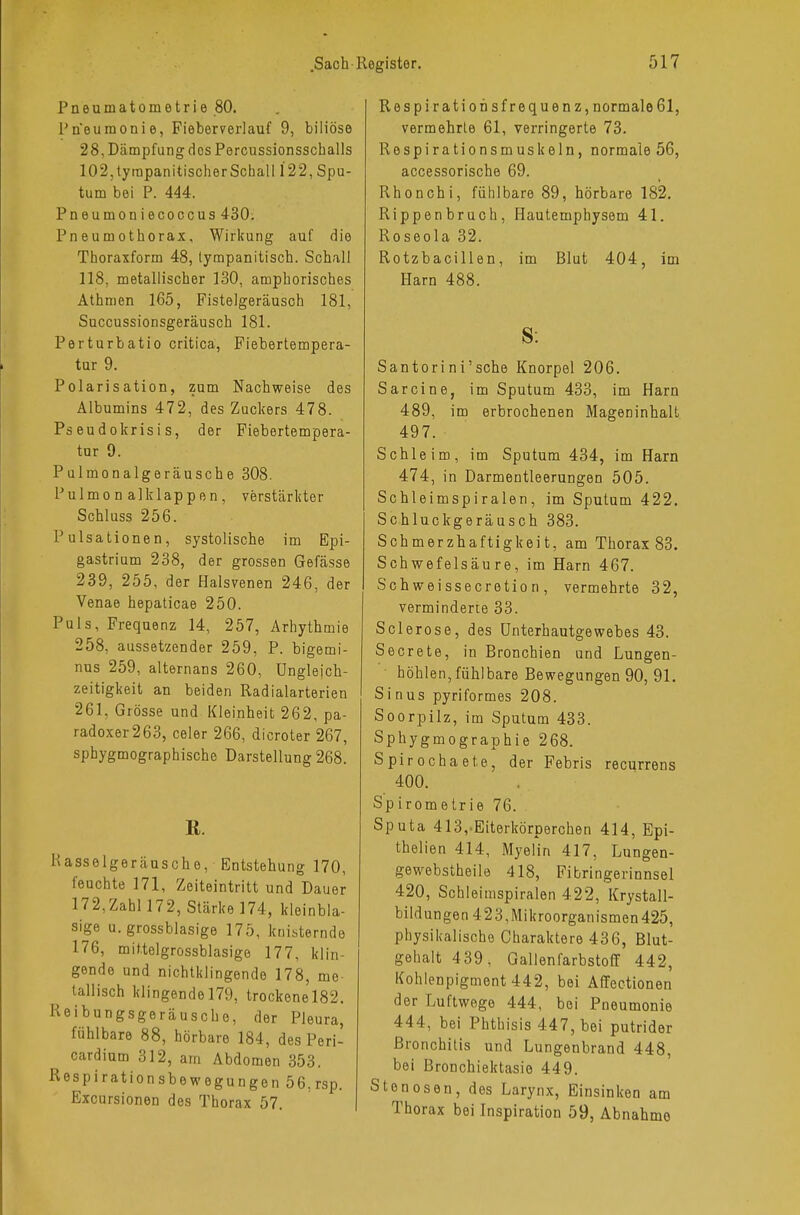 Pneumatometrie 80. Pneumonie, Fieberverlauf 9, biliöse 28, Dämpfung dos Percussionsscballs 102,tyrapanitischerSchall 122, Spu- tum bei P. 444. Pneumoniecoccus 430. Pneumothorax, Wirkung auf die Thoraxform 48, tympanitisch. Schall 118, metallischer 130, amphorisches Athmen 165, Fistelgeräusch 181, Succussionsgeräusch 181. Perturbatio critica, Fiebertempera- tur 9. Polarisation, zum Nachweise des Albumins 472, des Zuckers 478. Ps eudokrisi s, der Fiebertempera- tor 9. Pulmonalgeräusche 308. Pulmo n alklappen, verstärkter Schluss 256. Pulsationen, systolische im Epi- gastrium 238, der grossen Gefässe 239, 255, der Halsvenen 246, der Venae hepaticae 250. Puls, Frequenz 14, 257, Arhythmie 258, aussetzender 259, P. bigemi- nus 259, alternans 260, Ungleich- zeitigkeit an beiden Radialarterien 261, Grösse und Kleinheit 262, pa- radoxer 263, celer 266, dicroter 267, sphygmographische Darstellung 268. ß. Rasselgeräusche, Entstehung 170, feuchte 171, Zeiteintritt und Dauer 172,Zahl 17 2, Stärke 174, kleinbla- sige u. grossblasige 175, knisternde 176, mit.telgrossblasige 177, klin- gende und nichtklingende 178, me- tallisch klingende 179, trockene 182. Reibungsgeräusche, der Pleura, fühlbare 88, hörbare 184, des Peri- cardium 312, am Abdomen 353. Respirationsbewegungen 56,rsp. Excursionen des Thorax 57. Respiratiohsfrequenz, normale61, vermehrte 61, verringerte 73. Respirationsmuskeln, normale 56, accessorische 69. Rhonchi, fühlbare 89, hörbare 182. Rippenbruch, Hautemphysem 41. Roseola 32. Rotzbacillen, im Blut 404, im Harn 488. S: Santorini'sche Knorpel 206. Sarcine, im Sputum 433, im Harn 489, im erbrochenen Mageninhalt 497. Schleim, im Sputum 434, im Harn 474, in Darmentleerungen 505. Schleimspiralen, im Sputum 422. Schluckgeräusch 383. Schmerzhaftigkeit, am Thorax 83. Schwefelsäure, im Harn 467. Schweissecretio n , vermehrte 32, verminderte 33. Sclerose, des Unterhautgewebes 43. Secrete, in Bronchien und Lungen- höhlen, fühlbare Bewegungen 90, 91. Sinus pyriformes 208. Soorpilz, im Sputum 433. Sphygmographie 268. Spirochaete, der Febris recurrens 400. Spirometrie 76. Sputa 413,-Eiterkörperchen 414, Epi- thelien 414, Myelin 417, Lungen- gewebstheile 418, Fibringerinnsel 420, Schleimspiralen 422, Krystall- bildungen 423,Mikroorganismen 425, physikalische Charaktere 436, Blut- gehalt 439, Gallenfarbstoff 442, Kohlenpigment 442, bei Affectionen der Luftwege 444, bei Pneumonie 444, bei Phthisis 447, bei putrider Bronchitis und Lungenbrand 448, bei Bronchiektasie 449. Stenosen, des Larynx, Einsinken am Thorax bei Inspiration 59, Abnahme