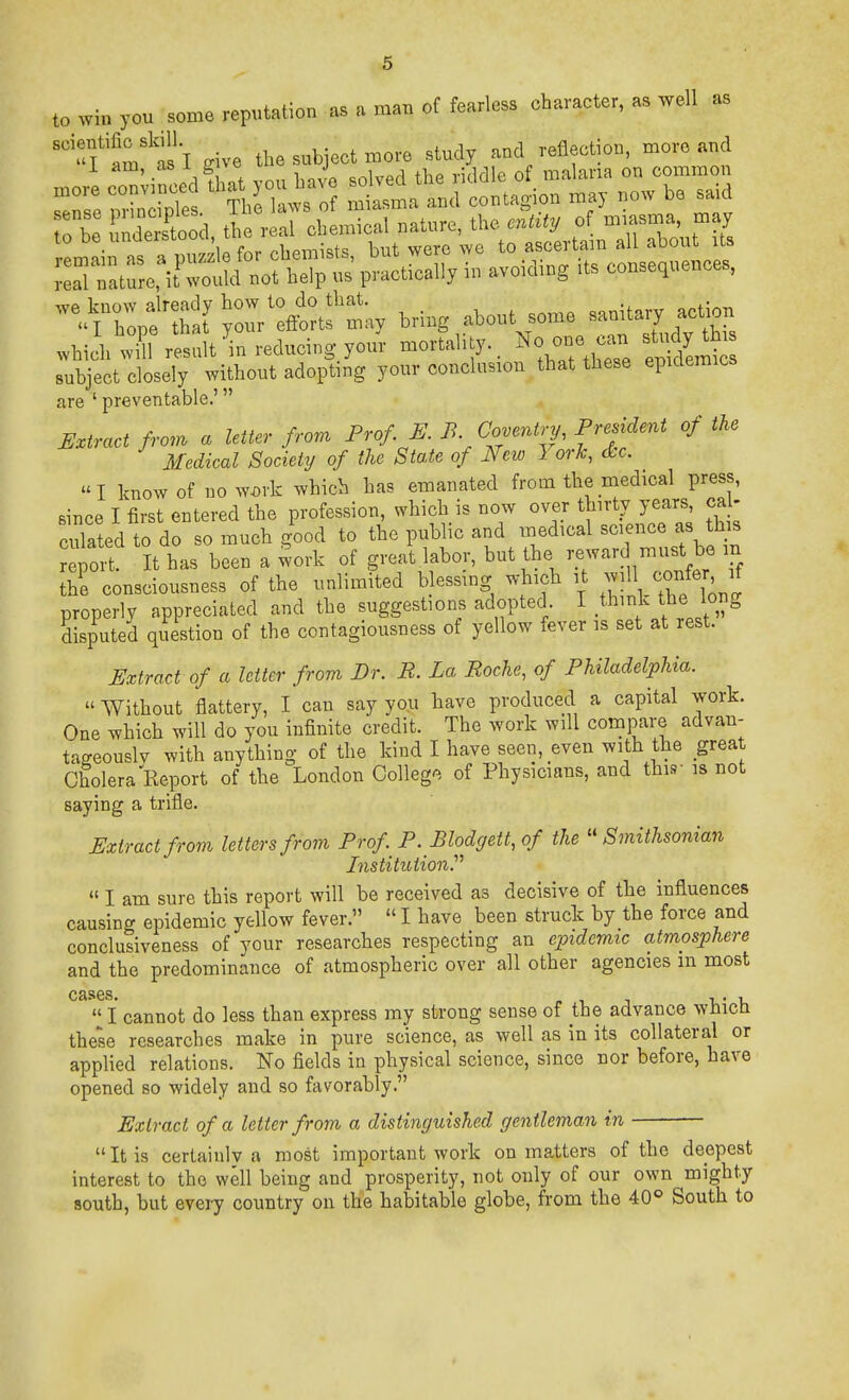 to win you some reputation as a man of fearless character, as well as ''fam'ti'l give the subject more study and reflection, more and morL^ornLdiat>.uJ^^^^^^ ;:r:,trre,\^::!&; >^ P-trc:ily in avoiding its co„se,ncnces, -^Z^ttl Jo;;fftts';,y bring ,about so,ne sanUary ae.on whicbwill result in reducing your mortality. '^^l subject closely without adopting your conclusion that these epidermcs are ' preventable.' U.tract frc.n a letter from Prof E. B Cover.i.:y. PreMer^t of the Medical Society of the State of New 3 or^, die. I know of now^rk which has emanated froai the medical press, Bince I first entered the profession, which is now over thirty years, ca - cXted to do so much good to the public and xnedical science as tks report. It has been a work of great labor, but the reward must be m the consciousness of the unlimited blessing which )t -jll ['^J properly appreciated and the suggestions adopted I think the long disputed question of the contagiousness of yellow fever is set at rest. Extract of a letter from Br. B. La Roche, of Philadelphia. »Without flattery, I can say you have produced a capital work. One which will do you infinite credit. The work will compare advan- tageously with anything of the kind I have seen, even with the great Cholera Report of the London Colleg'^, of Physicians, and this- is not saying a trifle. Extract from letters from Prof P. Blodgett, of the ''Smithsonian Institution.'  I am sure this report will be received as decisive of the influences causing epidemic yellow fever.  I have been struck by the force and conclusiveness of your researches respecting an epidemic atmosphere and the predominance of atmospheric over all other agencies m most cases. p 1 1 T,' I,  I cannot do less than express my strong sense of the advance wHicQ these researches make in pure science, as well as in its collateral or applied relations. No fields in physical science, since nor before, have opened so widely and so favorably. Extract of a letter from a distinguished gentleman in  It is certainly a most important work on matters of the deepest interest to the well being and prosperity, not only of our own mighty Bouth, but every country on the habitable globe, from the 40° South to