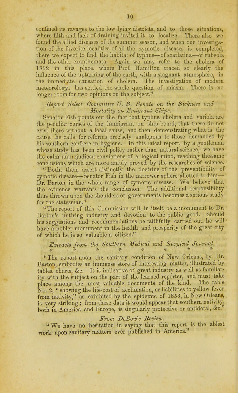 confined its ravages to tbo low lying districts, and to those situations, where filth and lack of draining invited it to localize. There also we found the allied diseases of the summer season, and when our investiga- tion of the favorite localities of all the zymotic diseases is completed, there we expect to find the habitat of typhus—of scarlatina—of rubeola and the other exanthemata. Again we may refer to the cholera of 1852 in this place, where Prof. Hamilton traced so clearly the influence of the upturning of the earth, with a stagnant atmosphere, in the immediate causation of cholera. The investigation of modern meteorology, has settled the whole question of miasm. There is no longer room for two opinions on the subject. Report Select Committee U. S. Senate on the Sickness and Mortality on Emigrant Ships, Senator Fish points out the fact that typhus, cholera and variola are the peculiar curses of the immigrant on ship-board, that these do not exist there without a local cause, and then demonstrating what is the cause, he calls for reforms precisely analogous to those demanded by his southern confrere in hygiene. In this laical report, by a gentleman whose study has been civil policy rather than natural science, we have the calm unprejudiced convictions of a logical mind, reaching the<same conclusions which are move amply proved by the researches of science. Both, then, assert distinctly the doctrine of the preventibiHty of zymotic disease—Senator Fish in the narrower sphere allotted to him— Dr. Barton in the whole range of zymotic disease. We believe that the evidence warrants the conclusion. The additional responsibihty thus thrown upon the shoulders of governments becomes a serious study for the statesman. The report of this Commission will, in itself, be a monument to Dr. Barton's untiring industry and devotion to the public good. Should his suggestions and recommendations be faithfully carried out, he will have a nobler monument in the health and prosperity of the great city of which he is so valuable a citizen. Extracts from the Southern Medical and Surgical Joicrnal. ********  The report upon the sanitary condition of New Orleans, by Dr. Barton, embodies an immense store of interesting matter, illustrated by tables, charts, &c. It is indicative of great industry as well as familiar- ity with the subject on the part of the learned reporter, and must take place among the most valuable documents of the kind. The table No. 2,  showing the life-cost of acclimation, or liabilities to yellow fever from nativity, as exhibited by the epidemic of 1853, in New Orleans, is very striking; from these data it would appear that southern nativity, both in America and Europe, is singularly protective or antidotal, &c. From DeBow's Review. We have no hesitation in saying that this report is the ablest work upon sanitary matters ever published in America.