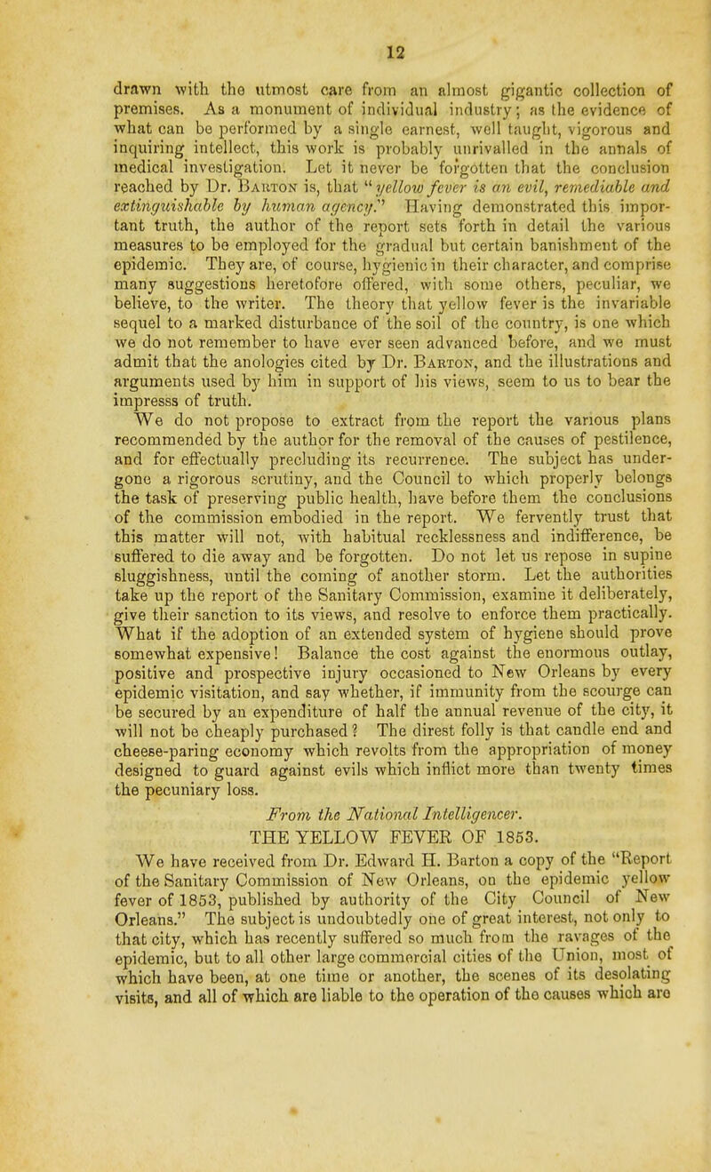 drawn with the utmost care from an almost gigantic collection of premises. Asa monument of indivitlual industry; as the evidence of what can be performed by a single earnest, well taught, vigorous and inquiring intellect, this work is probably unrivalled in the annals of medical investigation. Let it never be forgotten that the conclusion reached by Dr. Bauton is, that  yellow fever is an evil, remediable and extinguishable by human agencyP Having demonstrated this impor- tant truth, the author of the report sets forth in detail the various measures to bo employed for the gradual but certain banishment of the epidemic. They are, of course, hygienic in their character, and comprise many suggestions heretofore offered, with some others, peculiar, we believe, to the writer. The theory that yellow fever is the invariable sequel to a marked disturbance of the soil of the country, is one wliich we do not remember to have ever seen advanced before, and we must admit that the anologies cited by Dr. Baeton, and the illustrations and arguments used bj^ him in support of his views, seem to us to bear the impresss of truth. We do not propose to extract from the report the various plans recommended by the author for the removal of the causes of pestilence, and for effectually precluding its recurrence. The subject has under- gone a rigorous scrutiny, and the Council to which properly belongs the task of preserving public health, have before them the conclusions of the commission embodied in the report. We fervently trust that this matter will not, Avith habitual recklessness and indifference, be suftered to die away and be forgotten. Do not let us repose in supine sluggishness, until the coming of another storm. Let the authorities take up the report of the Sanitary Commission, examine it deliberately, give their sanction to its views, and resolve to enforce them practically. What if the adoption of an extended system of hygiene should prove somewhat expensive! Balance the cost against the enormous outlay, positive and prospective injury occasioned to New Orleans by every epidemic visitation, and say whether, if immunity from the scourge can be secured by an expenditure of half the annual revenue of the city, it will not be cheaply purchased ? The direst folly is that candle end and cheese-paring economy which revolts from the appropriation of money designed to guard against evils which inflict more than twenty times the pecuniary loss. From the National Intelligencer. THE YELLOW FEVER OF 1853. We have received from Dr. Edward H. Barton a copy of the Report of the Sanitary Commission of New Orleans, on the epidemic yellow fever of 1853, published by authority of the City Council of New Orleans. The subject is undoubtedly one of great interest, not only to that city, which has recently suffered so much from the ravages of the epidemic, but to all other large commercial cities of the Union, most of which have been, at one time or another, the scenes of its desolating visits, and all of which are liable to the operation of the causes which are