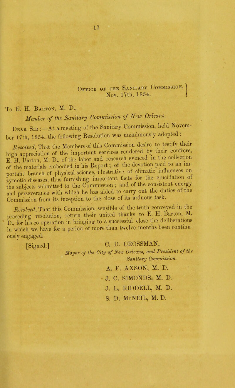 Office of the Sanitary Commission,) Nov. I7th, 1854. f Nov. I7th, 1854. To E. H. Barton, M. D., Member of the Sanitary Commission of New Orleans. Dear Sir -.—At a meeting of the Sanitary Commission, held Novem- ber l7th, 1854, the following Resolution was unanimously adopted: Resolved, That the Members of this Commission desire to testify their hiffh appreciation of the important services rendered by their contrere, E H Barton, M. D., of thd labor and research evinced m the collection of the materials embodied in his Report; of the devotion paid to an im- portant branch of physical science, illustrative of climatic influences on zymotic diseases, thus furnishing important lacts for the elucidation ot the subjects submitted to the Commission ; and of the consistent energy and pei4everance with which he has aided to carry out the duties of the Commission from its inception to the close of its arduous task. Resolved, That this Commission, sensible of the truth conveyed in the preceding resolution, return their united thanks to E. H. Barton, M. ' D., for his co-operation in bringing to a successful close the deliberations in 'which we have for a period of more than twelve months been continu- ously engaged. [Signed.] 0. D. GROSSMAN, Mayor of the City of Neio Orleans, and President of the Sanitary Commission. A. F. AXSON, M. D. • J. C. SIMONDS, M. D. J. L. RIDDELL, M. D. S. D. McNEIL, M. D.