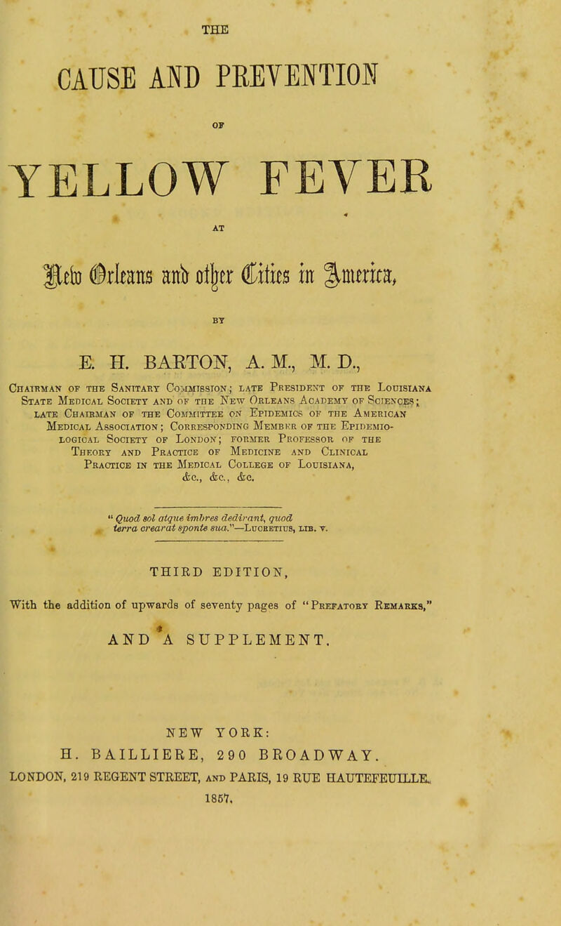 THE CAUSE AND PREVENTION OF YELLOW FEVER AT ®xkm aitb otijer Cities in %nmm, BY E. H. BAKTON, A. M., M. D., Chatrman of the Sanitary Commtssion; late President of the Lodisiana State Medical Society and of the New Orleans Academy of Sciences; late Chairman of the Cosimittee on Epidemics of the American Medical Association; Corresponding Member of the Epidemio- logical Society of London; former Professor of the Theory and Practice of Medicine and Clinical Practice in the Medical College of Louisiana, &c., (fee, <fec.  Quod sol aique imhres dedirant, quod terra crearat sponU sua.—Luobbtius, lib. t. THIRD EDITION, With the addition of upwards of seventy pages of Prefatory Remarks, AND*A SUPPLEMENT. NEW YORK: H. BAILLIERE, 290 BROADWAY. LONDON. 219 REGENT STREET, and PARIS, 19 RUE HAUTEFEUILLK 1857.